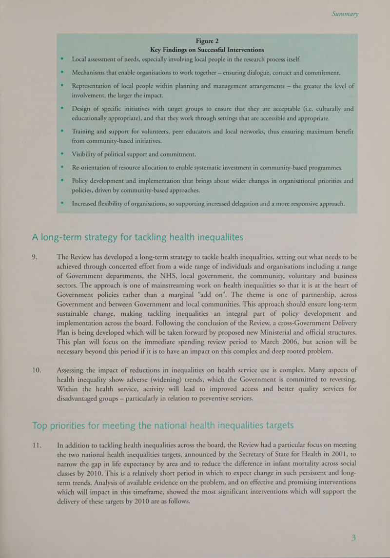 Figure 2 Key Findings on Successful Interventions ¢ Local assessment of needs, especially involving local people in the research process itself. ° Mechanisms that enable organisations to work together — ensuring dialogue, contact and commitment. ° Representation of local people within planning and management arrangements — the greater the level of involvement, the larger the impact. e Design of specific initiatives with target groups to ensure that they are acceptable (i.e. culturally and educationally appropriate), and that they work through settings that are accessible and appropriate. ° ‘Training and support for volunteers, peer educators and local networks, thus ensuring maximum benefit from community-based initiatives. ° Visibility of political support and commitment. ° Re-orientation of resource allocation to enable systematic investment in community-based programmes. ° Policy development and implementation that brings about wider changes in organisational priorities and policies, driven by community-based approaches. ° Increased flexibility of organisations, so supporting increased delegation and a more responsive approach. D: The Review has developed a long-term strategy to tackle health inequalities, setting out what needs to be achieved through concerted effort from a wide range of individuals and organisations including a range of Government departments, the NHS, local government, the community, voluntary and business sectors. The approach is one of mainstreaming work on health inequalities so that it is at the heart of Government policies rather than a marginal “add on”. The theme is one of partnership, across Government and between Government and local communities. This approach should ensure long-term sustainable change, making tackling inequalities an integral part of policy development and implementation across the board. Following the conclusion of the Review, a cross-Government Delivery Plan is being developed which will be taken forward by proposed new Ministerial and official structures. This plan will focus on the immediate spending review period to March 2006, but action will be necessary beyond this period if it is to have an impact on this complex and deep rooted problem. Assessing the impact of reductions in inequalities on health service use is complex. Many aspects of health inequality show adverse (widening) trends, which the Government is committed to reversing. Within the health service, activity will lead to improved access and better quality services for disadvantaged groups — particularly in relation to preventive services. In addition to tackling health inequalities across the board, the Review had a particular focus on meeting the two national health inequalities targets, announced by the Secretary of State for Health in 2001, to narrow the gap in life expectancy by area and to reduce the difference in infant mortality across social classes by 2010. This is a relatively short period in which to expect change in such persistent and long- term trends. Analysis of available evidence on the problem, and on effective and promising interventions which will impact in this timeframe, showed the most significant interventions which will support the delivery of these targets by 2010 are as follows.