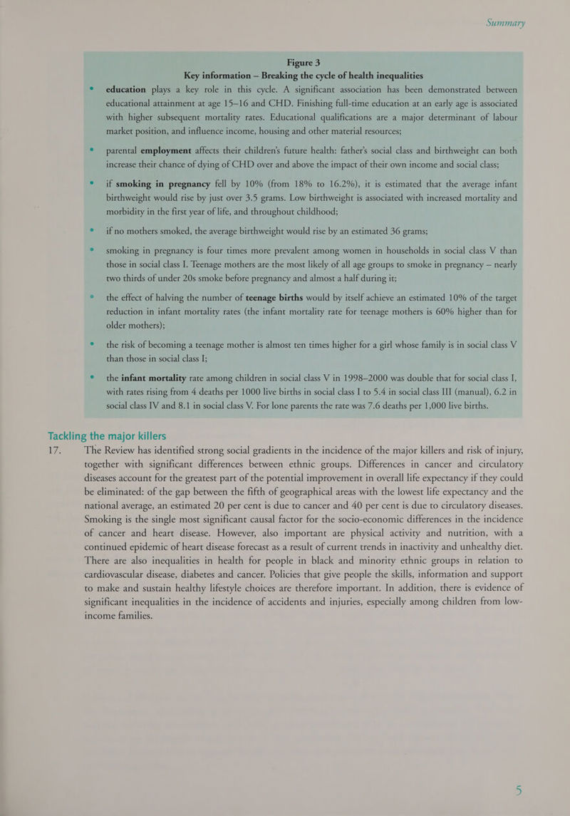 Figure 3 Key information — Breaking the cycle of health inequalities ® education plays a key role in this cycle. A significant association has been demonstrated between educational attainment at age 15—16 and CHD. Finishing full-time education at an early age is associated with higher subsequent mortality rates. Educational qualifications are a major determinant of labour market position, and influence income, housing and other material resources; * parental employment affects their children’s future health: father’s social class and birthweight can both increase their chance of dying of CHD over and above the impact of their own income and social class; ° if smoking in pregnancy fell by 10% (from 18% to 16.2%), it is estimated that the average infant birthweight would rise by just over 3.5 grams. Low birthweight is associated with increased mortality and morbidity in the first year of life, and throughout childhood; ° if no mothers smoked, the average birthweight would rise by an estimated 36 grams; ° smoking in pregnancy is four times more prevalent among women in households in social class V than those in social class I. Teenage mothers are the most likely of all age groups to smoke in pregnancy — nearly two thirds of under 20s smoke before pregnancy and almost a half during it; ® the effect of halving the number of teenage births would by itself achieve an estimated 10% of the target reduction in infant mortality rates (the infant mortality rate for teenage mothers is 60% higher than for older mothers); ° the risk of becoming a teenage mother is almost ten times higher for a girl whose family is in social class V than those in social class I; e the infant mortality rate among children in social class V in 1998-2000 was double that for social class I, with rates rising from 4 deaths per 1000 live births in social class I to 5.4 in social class III (manual), 6.2 in social class IV and 8.1 in social class V. For lone parents the rate was 7.6 deaths per 1,000 live births. The Review has identified strong social gradients in the incidence of the major killers and risk of injury, together with significant differences between ethnic groups. Differences in cancer and circulatory diseases account for the greatest part of the potential improvement in overall life expectancy if they could be eliminated: of the gap between the fifth of geographical areas with the lowest life expectancy and the national average, an estimated 20 per cent is due to cancer and 40 per cent is due to circulatory diseases. Smoking is the single most significant causal factor for the socio-economic differences in the incidence of cancer and heart disease. However, also important are physical activity and nutrition, with a continued epidemic of heart disease forecast as a result of current trends in inactivity and unhealthy diet. There are also inequalities in health for people in black and minority ethnic groups in relation to cardiovascular disease, diabetes and cancer. Policies that give people the skills, information and support to make and sustain healthy lifestyle choices are therefore important. In addition, there is evidence of significant inequalities in the incidence of accidents and injuries, especially among children from low- income families.
