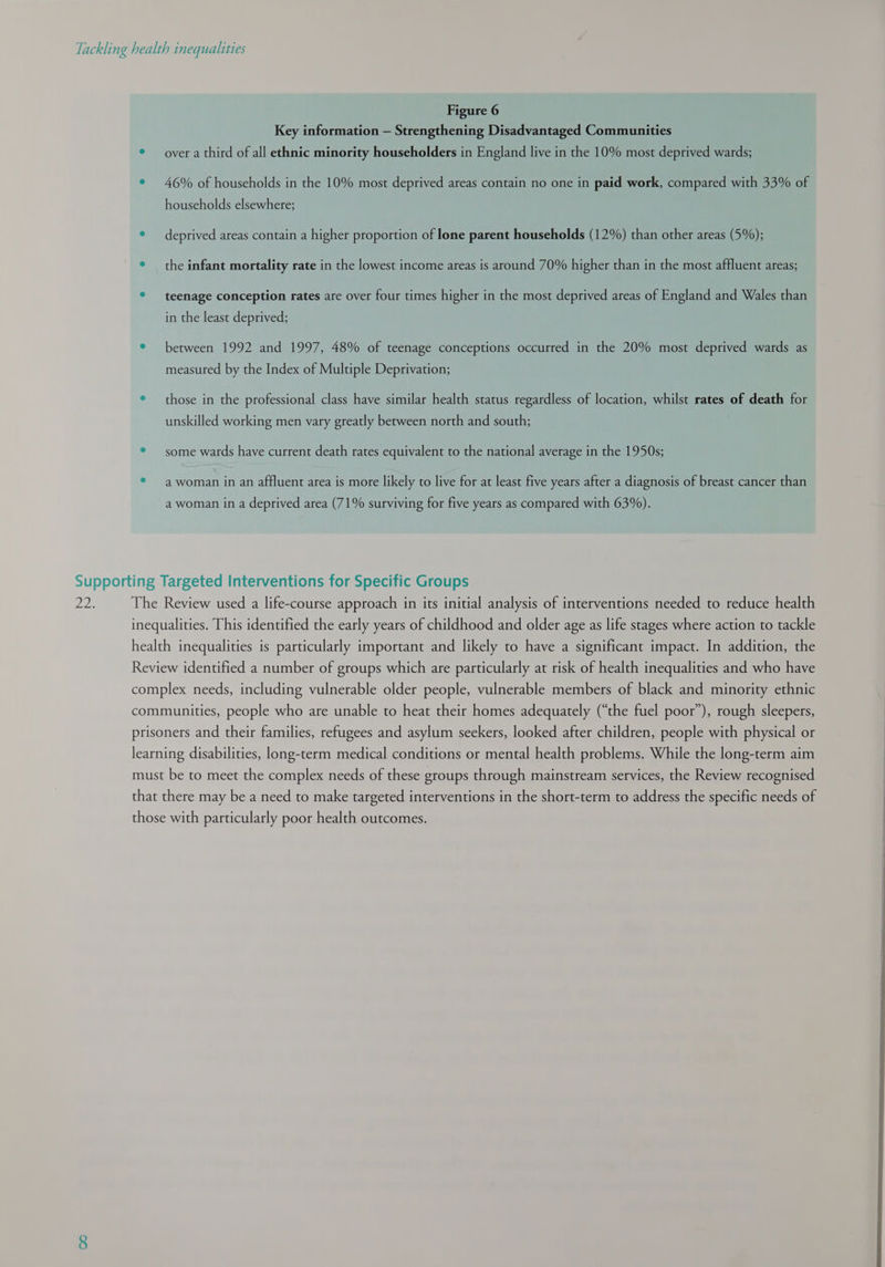 Figure 6 Key information — Strengthening Disadvantaged Communities ® — over a third of all ethnic minority householders in England live in the 10% most deprived wards; ® 46% of households in the 10% most deprived areas contain no one in paid work, compared with 33% of households elsewhere; © deprived areas contain a higher proportion of lone parent households (12%) than other areas (5%); ° the infant mortality rate in the lowest income areas is around 70% higher than in the most affluent areas; ® teenage conception rates are over four times higher in the most deprived areas of England and Wales than in the least deprived; ° between 1992 and 1997, 48% of teenage conceptions occurred in the 20% most deprived wards as measured by the Index of Multiple Deprivation; e those in the professional class have similar health status regardless of location, whilst rates of death for unskilled working men vary greatly between north and south; ® some wards have current death rates equivalent to the national average in the 1950s; ® —awoman in an affluent area is more likely to live for at least five years after a diagnosis of breast cancer than a woman in a deprived area (71% surviving for five years as compared with 63%). Supporting Targeted Interventions for Specific Groups DE. The Review used a life-course approach in its initial analysis of interventions needed to reduce health inequalities. This identified the early years of childhood and older age as life stages where action to tackle health inequalities is particularly important and likely to have a significant impact. In addition, the Review identified a number of groups which are particularly at risk of health inequalities and who have complex needs, including vulnerable older people, vulnerable members of black and minority ethnic communities, people who are unable to heat their homes adequately (“the fuel poor”), rough sleepers, prisoners and their families, refugees and asylum seekers, looked after children, people with physical or learning disabilities, long-term medical conditions or mental health problems. While the long-term aim must be to meet the complex needs of these groups through mainstream services, the Review recognised that there may be a need to make targeted interventions in the short-term to address the specific needs of those with particularly poor health outcomes.  