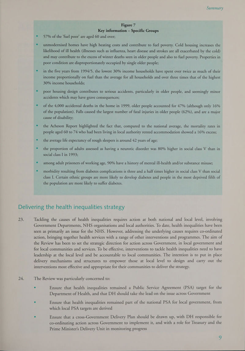 Figure 7 Key information — Specific Groups ° 57% of the ‘fuel poor’ are aged 60 and over; * unmodernised homes have high heating costs and contribute to fuel poverty. Cold housing increases the likelihood of ill health (illnesses such as influenza, heart disease and strokes are all exacerbated by the cold) and may contribute to the excess of winter deaths seen in older people and also to fuel poverty. Properties in poor condition are disproportionately occupied by single older people; ° in the five years from 1994/5, the lowest 30% income households have spent over twice as much of their income proportionally on fuel than the average for all households and over three times that of the highest 30% income households; ° poor housing design contributes to serious accidents, particularly in older people, and seemingly minor accidents which may have grave consequences; ° — of the 4,000 accidental deaths in the home in 1999, older people accounted for 47% (although only 16% of the population). Falls caused the largest number of fatal injuries in older people (62%), and are a major cause of disability; e the Acheson Report highlighted the fact that, compared to the national average, the mortality rates in people aged 60 to 74 who had been living in local authority rented accommodation showed a 16% excess; ° the average life expectancy of rough sleepers is around 42 years of age; e the proportion of adults assessed as having a neurotic disorder was 80% higher in social class V than in social class I in 1993; ° among adult prisoners of working age, 90% have a history of mental ill-health and/or substance misuse; ° morbidity resulting from diabetes complications is three and a half times higher in social class V than social class I. Certain ethnic groups are more likely to develop diabetes and people in the most deprived fifth of the population are more likely to suffer diabetes. Tackling the causes of health inequalities requires action at both national and local level, involving Government Departments, NHS organisations and local authorities. To date, health inequalities have been seen as primarily an issue for the NHS. However, addressing the underlying causes requires co-ordinated action, bringing together health services with a range of other interventions and programmes. The aim of the Review has been to set the strategic direction for action across Government, in local government and for local communities and services. To be effective, interventions to tackle health inequalities need to have leadership at the local level and be accountable to local communities. The intention is to put in place delivery mechanisms and structures to empower those at local level to design and carry out the interventions most effective and appropriate for their communities to deliver the strategy. The Review was particularly concerned to: . Ensure that health inequalities remained a Public Service Agreement (PSA) target for the Department of Health, and that DH should take the lead on the issue across Government ° Ensure that health inequalities remained part of the national PSA for local government, from which local PSA targets are derived ° Ensure that a cross-Government Delivery Plan should be drawn up, with DH responsible for co-ordinating action across Government to implement it, and with a role for Treasury and the Prime Minister’s Delivery Unit in monitoring progress   