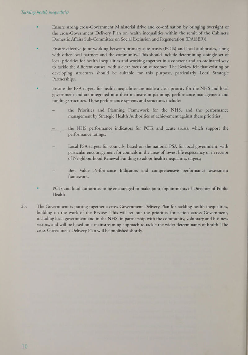 MD. 10 the cross-Government Delivery Plan on health inequalities within the remit of the Cabinet's Domestic Affairs Sub-Committee on Social Exclusion and Regeneration (DA(SER)). with other local partners and the community. This should include determining a single set of local priorities for health inequalities and working together in a coherent and co-ordinated way to tackle the different causes, with a clear focus on outcomes. The Review felt that existing or developing structures should be suitable for this purpose, particularly Local Strategic Partnerships. government and are integrated into their mainstream planning, performance management and funding structures. These performance systems and structures include: g yi - the Priorities and Planning Framework for the NHS, and the performance management by Strategic Health Authorities of achievement against these priorities; the NHS performance indicators for PCTs and acute trusts, which support the performance ratings; - Local PSA targets for councils, based on the national PSA for local government, with particular encouragement for councils in the areas of lowest life expectancy or in receipt of Neighbourhood Renewal Funding to adopt health inequalities targets; = Best Value Performance Indicators and comprehensive performance assessment framework. ‘ PCTs and local authorities to be encouraged to make joint appointments of Directors of Public Health The Government is putting together a cross-Government Delivery Plan for tackling health inequalities, building on the work of the Review. This will set out the priorities for action across Government, including local government and in the NHS, in partnership with the community, voluntary and business sectors, and will be based on a mainstreaming approach to tackle the wider determinants of health. The cross-Government Delivery Plan will be published shortly.    