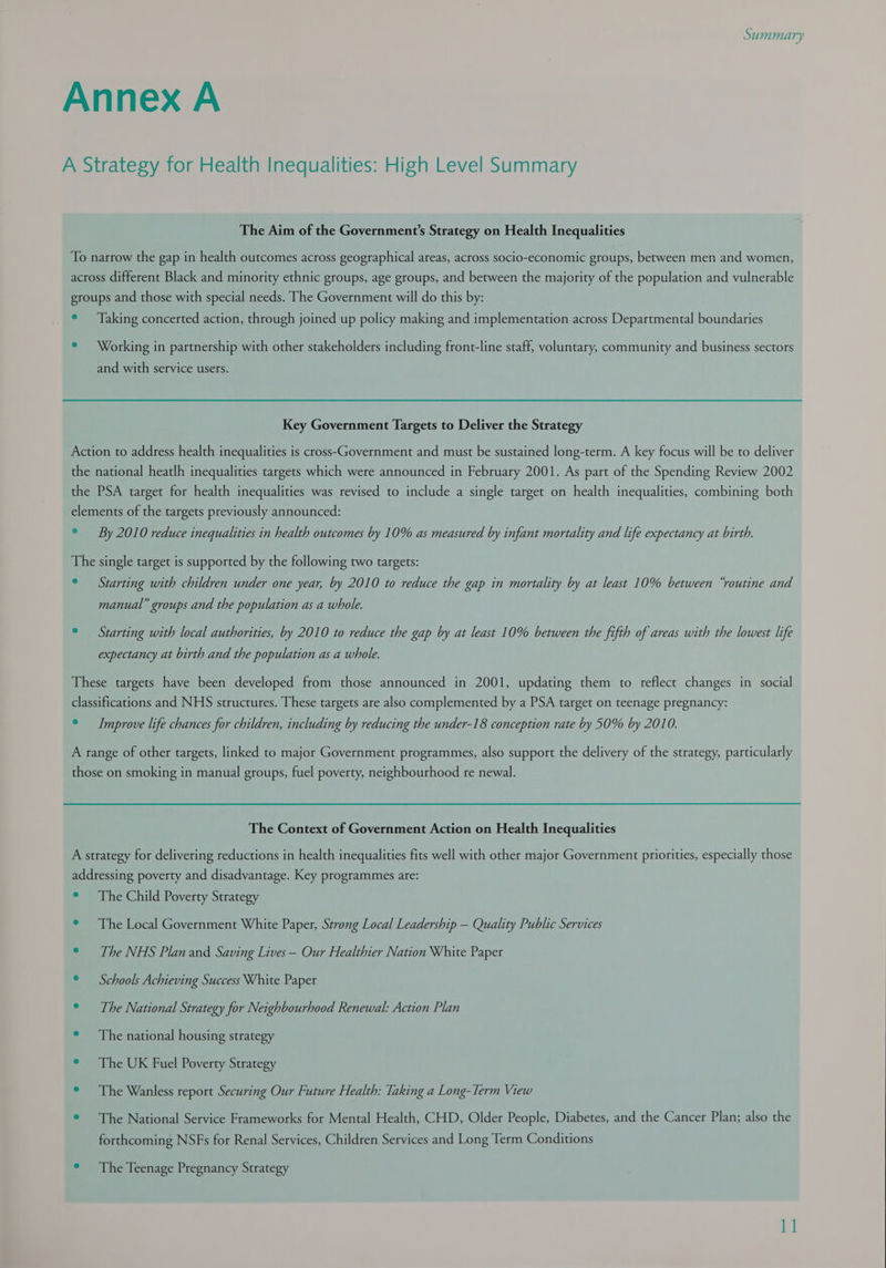 Annex A A Strategy for Health Inequalities: High Level Summary The Aim of the Government's Strategy on Health Inequalities To narrow the gap in health outcomes across geographical areas, across socio-economic groups, between men and women, across different Black and minority ethnic groups, age groups, and between the majority of the population and vulnerable groups and those with special needs. The Government will do this by: ° Taking concerted action, through joined up policy making and implementation across Departmental boundaries ¢ Working in partnership with other stakeholders including front-line staff, voluntary, community and business sectors and with service users. Key Government Targets to Deliver the Strategy Action to address health inequalities is cross-Government and must be sustained long-term. A key focus will be to deliver the national heatlh inequalities targets which were announced in February 2001. As part of the Spending Review 2002 the PSA target for health inequalities was revised to include a single target on health inequalities, combining both elements of the targets previously announced: © By 2010 reduce inequalities in health outcomes by 10% as measured by infant mortality and life expectancy at birth. The single target is supported by the following two targets: ° Starting with children under one year, by 2010 to reduce the gap in mortality by at least 10% between “routine and manual” groups and the population as a whole. © — Starting with local authorities, by 2010 to reduce the gap by at least 10% between the fifth of areas with the lowest life expectancy at birth and the population as a whole. These targets have been developed from those announced in 2001, updating them to reflect changes in social classifications and NHS structures. These targets are also complemented by a PSA target on teenage pregnancy: ° Improve life chances for children, including by reducing the under-18 conception rate by 50% by 2010. A range of other targets, linked to major Government programmes, also support the delivery of the strategy, particularly those on smoking in manual groups, fuel poverty, neighbourhood re newal. The Context of Government Action on Health Inequalities A strategy for delivering reductions in health inequalities fits well with other major Government priorities, especially those addressing poverty and disadvantage. Key programmes are: ° The Child Poverty Strategy ° The Local Government White Paper, Strong Local Leadership — Quality Public Services ° The NHS Plan and Saving Lives— Our Healthier Nation White Paper ° — Schools Achieving Success White Paper ° The National Strategy for Neighbourhood Renewal: Action Plan ° The national housing strategy ° The UK Fuel Poverty Strategy ° The Wanless report Securing Our Future Health: Taking a Long-Term View © The National Service Frameworks for Mental Health, CHD, Older People, Diabetes, and the Cancer Plan; also the forthcoming NSFs for Renal Services, Children Services and Long Term Conditions ° The Teenage Pregnancy Strategy 1]