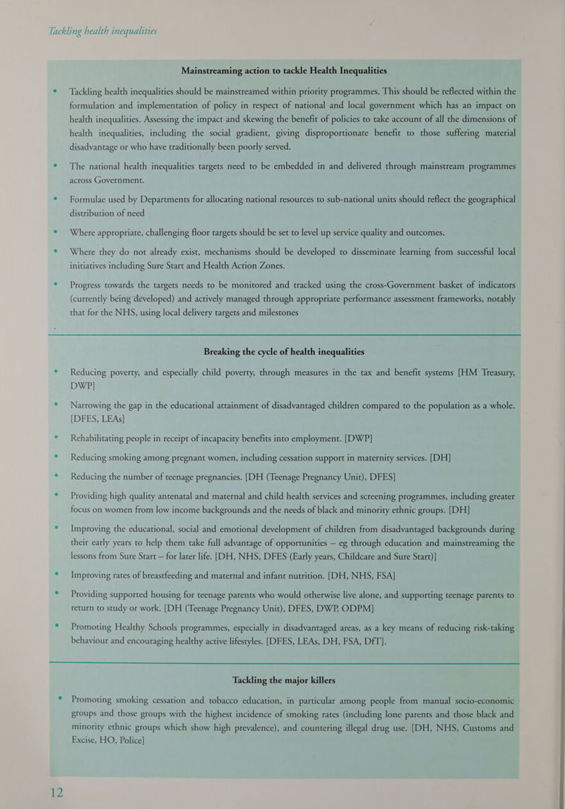  12 Mainstreaming action to tackle Health Inequalities Tackling health inequalities should be mainstreamed within priority programmes. This should be reflected within the formulation and implementation of policy in respect of national and local government which has an impact on health inequalities. Assessing the impact and skewing the benefit of policies to take account of all the dimensions of health inequalities, including the social gradient, giving disproportionate benefit to those suffering material disadvantage or who have traditionally been poorly served. The national health inequalities targets need to be embedded in and delivered through mainstream programmes across Government. Formulae used by Departments for allocating national resources to sub-national units should reflect the geographical distribution of need Where appropriate, challenging floor targets should be set to level up service quality and outcomes. Where they do not already exist, mechanisms should be developed to disseminate learning from successful local initiatives including Sure Start and Health Action Zones. Progress towards the targets needs to be monitored and tracked using the cross-Government basket of indicators (currently being developed) and actively managed through appropriate performance assessment frameworks, notably that for the NHS, using local delivery targets and milestones Breaking the cycle of health inequalities Reducing poverty, and especially child poverty, through measures in the tax and benefit systems [HM Treasury, DWP] Narrowing the gap in the educational attainment of disadvantaged children compared to the population as a whole. [DFES, LEAs] Rehabilitating people in receipt of incapacity benefits into employment. [DWP] Reducing smoking among pregnant women, including cessation support in maternity services. [DH] Reducing the number of teenage pregnancies. [DH (Teenage Pregnancy Unit), DFES] Providing high quality antenatal and maternal and child health services and screening programmes, including greater focus on women from low income backgrounds and the needs of black and minority ethnic groups. [DH] Improving the educational, social and emotional development of children from disadvantaged backgrounds during their early years to help them take full advantage of opportunities — eg through education and mainstreaming the lessons from Sure Start — for later life. [DH, NHS, DFES (Early years, Childcare and Sure Start)] Improving rates of breastfeeding and maternal and infant nutrition. [DH, NHS, FSA] Providing supported housing for teenage parents who would otherwise live alone, and supporting teenage parents to return to study or work. [DH (Teenage Pregnancy Unit), DFES, DWP, ODPM] Promoting Healthy Schools programmes, especially in disadvantaged areas, as a key means of reducing risk-taking behaviour and encouraging healthy active lifestyles. [DFES, LEAs, DH, FSA, DfT]. Tackling the major killers Promoting smoking cessation and tobacco education, in particular among people from manual socio-economic groups and those groups with the highest incidence of smoking rates (including lone parents and those black and minority ethnic groups which show high prevalence), and countering illegal drug use. [DH, NHS, Customs and Excise, HO, Police]  