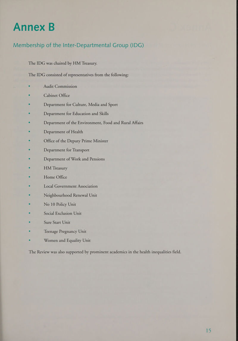 Membership of the Inter-Departmental Group (IDG) The IDG was chaired by HM Treasury. The IDG consisted of representatives from the following: : Audit Commission ‘ Cabinet Office ° Department for Culture, Media and Sport : Department for Education and Skills ° Department of the Environment, Food and Rural Affairs . Department of Health ° Office of the Deputy Prime Minister : Department for Transport : Department of Work and Pensions = HM Treasury - Home Office - Local Government Association . Neighbourhood Renewal Unit : No 10 Policy Unit . Social Exclusion Unit . Sure Start Unit : Teenage Pregnancy Unit : Women and Equality Unit 15
