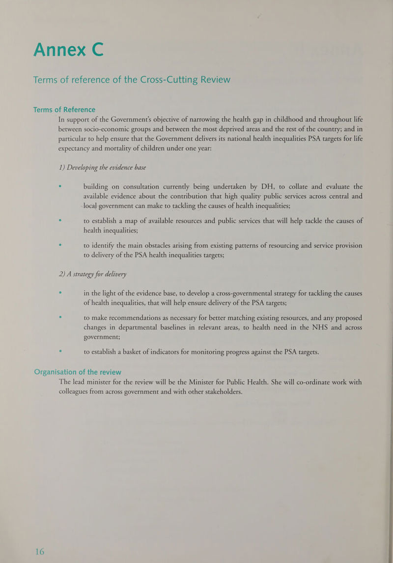 In support of the Government's objective of narrowing the health gap in childhood and throughout life between socio-economic groups and between the most deprived areas and the rest of the country; and in particular to help ensure that the Government delivers its national health inequalities PSA targets for life expectancy and mortality of children under one year: 1) Developing the evidence base : building on consultation currently being undertaken by DH, to collate and evaluate the available evidence about the contribution that high quality public services across central and local government can make to tackling the causes of health inequalities; ° to establish a map of available resources and public services that will help tackle the causes of health inequalities; : to identify the main obstacles arising from existing patterns of resourcing and service provision to delivery of the PSA health inequalities targets; 2) A strategy for delivery ° in the light of the evidence base, to develop a cross-governmental strategy for tackling the causes of health inequalities, that will help ensure delivery of the PSA targets; . to make recommendations as necessary for better matching existing resources, and any proposed changes in departmental baselines in relevant areas, to health need in the NHS and across government; . to establish a basket of indicators for monitoring progress against the PSA targets. 16 The lead minister for the review will be the Minister for Public Health. She will co-ordinate work with colleagues from across government and with other stakeholders. ——    ———— — 