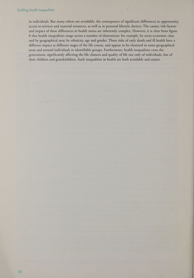 in individuals. But many others are avoidable, the consequence of significant differences in opportunity, access to services and material resources, as well as in personal lifestyle choices. The causes, risk factors and impact of these differences in health status are inherently complex. However, it is clear from figure 8 that health inequalities range across a number of dimensions: for example, by socio-economic class and by geographical area; by ethnicity, age and gender. These risks of early death and ill health have a different impact at different stages of the life course, and appear to be clustered in some geographical areas and around individuals in identifiable groups. Furthermore, health inequalities cross the generations, significantly affecting the life chances and quality of life not only of individuals, but of their children and grandchildren. Such inequalities in health are both avoidable and unjust.  