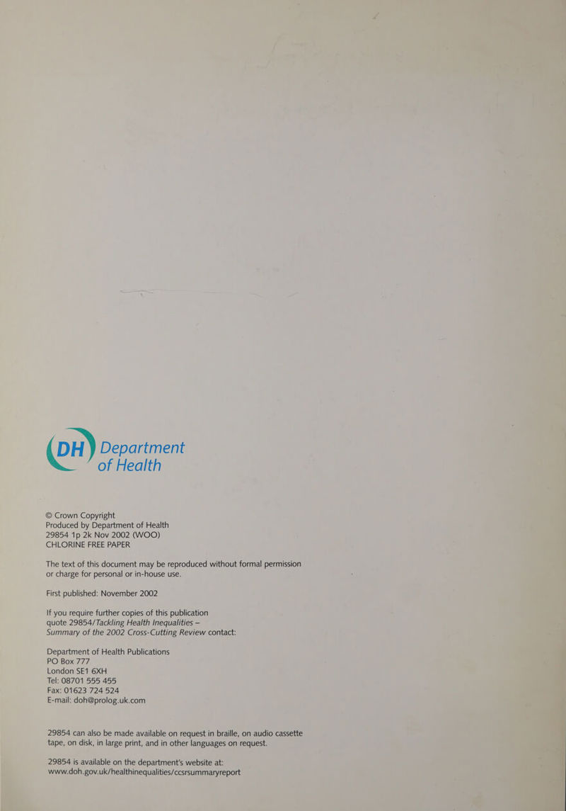 DH y Department of Health © Crown Copyright Produced by Department of Health 29854 1p 2k Nov 2002 (WOO) CHLORINE FREE PAPER The text of this document may be reproduced without formal permission or charge for personal or in-house use. First published: November 2002 If you require further copies of this publication quote 29854/Tackling Health Inequalities — Summary of the 2002 Cross-Cutting Review contact: Department of Health Publications PO Box 777 London SE1 6XH Tel: 08701 555 455 Fax: 01623 724 524 E-mail: doh@prolog.uk.com 29854 can also be made available on request in braille, on audio cassette tape, on disk, in large print, and in other languages on request. 29854 is available on the department's website at: www.doh. gov.uk/healthinequalities/ccsrsummaryreport