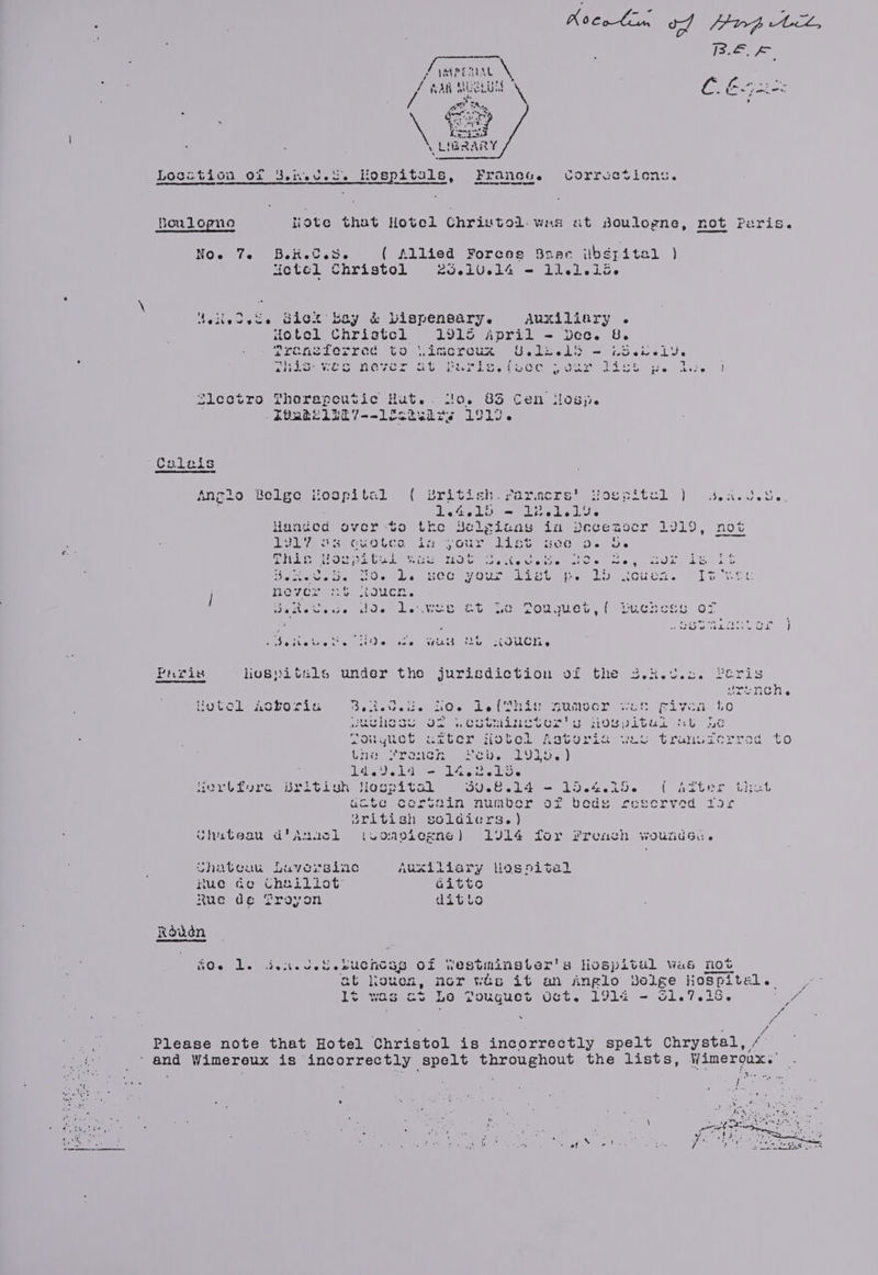 Arian \, . ‘4 can x Laie oe : Locétion of 3.n.u.c. Hospitals, Franeoe corrections. houlopno Hote that Hotel Christo. was at Soulogne, not Peris NOg nso Behe Ces. ( Allied Forcos Bnaae tbsyitel ) uctel Christol BOetWec kw =o as Leide Sicex bay &amp; Lispensary. Auxiliary . ilo.tel Christol 1915 April - Dec. BU. Peer eLOrrou Woe. kCCOUAe EUs luedon= moet eL Je ah &amp; es ais ; Ses FEAL YE Selig reie eink Paris. (vec ory eee De ra ae © ~4@salewonweé als ; Bas pe belo ) Sleotro Therapeutic Hut... i!o. 835 Cen ilos;. DORR 7 --loctedrs lol. Colalis bee mores oe ee bel py. lk. eS. = fy — lived eu. Hanued over to the giaas in Ddeceascr 1319, not wom OlCO 47 Sour Ue OCT ee vo Pee Anglo Belge ilospitsal ( 2B Dito Nu ive Mocs heiress tates ey Or 1sa 3 Bh | . . - 5 = . . : ’ aay —-— ~- Se. . ° Oe eee Oe HOCeuUOUPE LT et abet Li cuea. eo E POsOee. Gy WOUCr ey: ect 3 Leaves gs => 4. 1 es = waile Verse sl Oe ake Dees Pag aries BOUJUEL, { MRCRESS Os: 5 RS Peers aa “ See ote St ” a o,4 BENS = a ES sletrerie PAS bee veered ear AwOUCKhe Paris HGsviuelG UNdOr TNOnjuriedictLoneot lie Son. .o. PEris urouCh . Votel worosis Nels cca Ome tenatenumoGr sch <1 7c. fo EOCMOGoMO ae Couto Ce Oe Abu eel) Suiylot vu. Cer ue ASGUSia VLG Cran s Ui teimeleater veh ee a) his) bie as yy 1a. la eee ee hertfore British ! Teal ae SieCelTe—tivesetue l Sater Lit zte SG runiienumveoreo, Cus f£cecryed 13¢ pritien soldiers. } vhuteau d'Anacl jiuonpicene) 1vl4 for Prench wouvzides. Ghateau Lauversine Auxiliary liosnital nue Ge Chaillot: Gitte xue de Pros on dito - SOe Le jecceceUebucncss Of Vestminster's Hospital Was Tot le at houen, nor wise it an Anglo Belge hospital. It was cs Lo Touguet Oct. 1914 - 51.7.158. Le . 4 . fe o Please note that Hotel Christol is incorrectly spelt Chrystal, / ee _’ and Wimereux is incorrectly spelt throughout the lists, Wimerouxs :