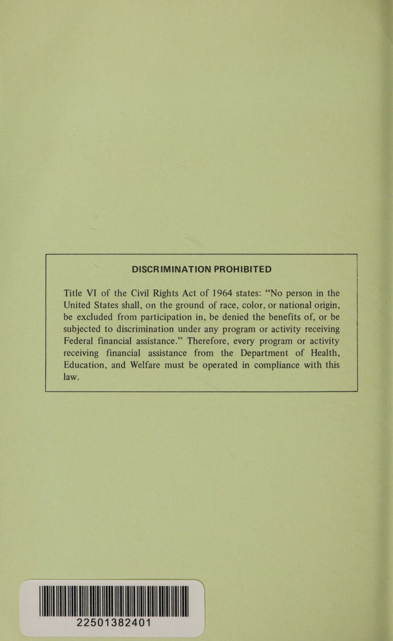 DISCRIMINATION PROHIBITED subjected to discrimination under any program or activity receiving Federal financial assistance.” Therefore, every program or activity receiving financial assistance from the Department of Health, Education, and Welfare must be operated in compliance with this law.  | 22501382401 |