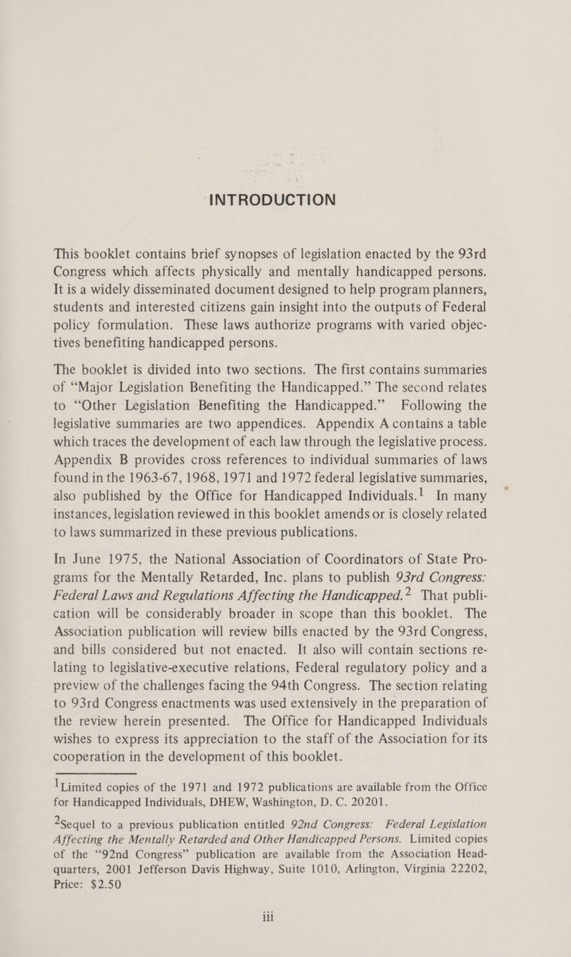 INTRODUCTION This booklet contains brief synopses of legislation enacted by the 93rd Congress which affects physically and mentally handicapped persons. It is a widely disseminated document designed to help program planners, students and interested citizens gain insight into the outputs of Federal policy formulation. These laws authorize programs with varied objec- tives benefiting handicapped persons. The booklet is divided into two sections. The first contains summaries of “Major Legislation Benefiting the Handicapped.” The second relates to “Other Legislation Benefiting the Handicapped.” Following the legislative summaries are two appendices. Appendix A contains a table which traces the development of each law through the legislative process. Appendix B provides cross references to individual summaries of laws found in the 1963-67, 1968, 1971 and 1972 federal legislative summaries, also published by the Office for Handicapped Individuals.! In many instances, legislation reviewed in this booklet amends or is closely related to laws summarized in these previous publications. In June 1975, the National Association of Coordinators of State Pro- grams for the Mentally Retarded, Inc. plans to publish 93rd Congress: Federal Laws and Regulations Affecting the Handicapped.* That publi- cation will be considerably broader in scope than this booklet. The Association publication will review bills enacted by the 93rd Congress, and bills considered but not enacted. It also will contain sections re- lating to legislative-executive relations, Federal regulatory policy anda preview of the challenges facing the 94th Congress. The section relating to 93rd Congress enactments was used extensively in the preparation of the review herein presented. The Office for Handicapped Individuals wishes to express its appreciation to the staff of the Association for its cooperation in the development of this booklet. 1Timited copies of the 1971 and 1972 publications are available from the Office for Handicapped Individuals, DHEW, Washington, D. C. 20201. 2Sequel to a previous publication entitled 92nd Congress: Federal Legislation Affecting the Mentally Retarded and Other Handicapped Persons. Limited copies of the “92nd Congress” publication are available from the Association Head- quarters, 2001 Jefferson Davis Highway, Suite 1010, Arlington, Virginia 22202, Pace: 32.50 ill