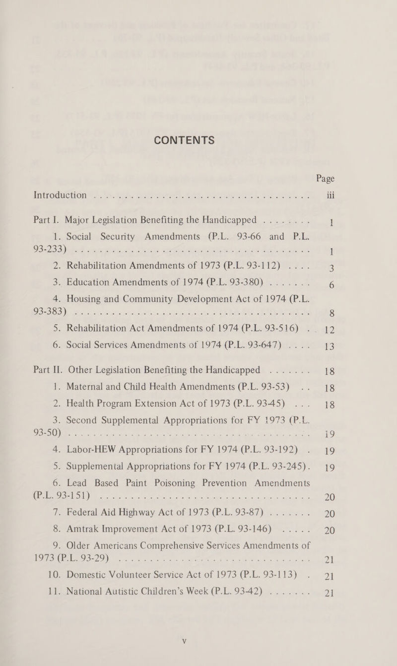 CONTENTS Page Patromuction t. :5o Rk. gost be. wont). Sioeere © ili Part I. Major Legislation Benefiting the Handicapped ........ 1 1. Social Security Amendments (P.L. 93-66 and P.L. ee RS se ater in yee ere cit ee, tard BET, coe me uh 1 2. Rehabilitation Amendments of 1973 (P.L. 93-112) .... 3 3. Education Amendments of 1974 (P.L. 93-380) ....... 6 4. Housing and Community Development Act of 1974 (P.L. 655) nr eee eT eee Gey, ARR be ee 8 5. Rehabilitation Act Amendments of 1974 (P.L. 93-516) .. 12 6. Social Services Amendments of 1974 (P.L. 93-647) .... 43 Part Il. Other Legislation Benefiting the Handicapped ....... 18 1. Maternal and Child Health Amendments (P.L. 93-53) .. 18 2. Health Program Extension Act of 1973 (P.L.93-45) ... 18 3. Second RPoeP Pn e Appropriations for FY 1973 (P.L. I Ne a hrs Bet Fe oh a IE i eet on hte abi car tas Sate e 19 4. Labor-HEW Appropriations for FY 1974 e. L. 93- ees wa 40 5. Supplemental Appropriations for FY 1974 (P.L. 93-245). 19 6. Lead Based Paint Poisoning Prevention Amendments NN rc en oa a. ots, a hde ube “oc eon othe &amp; gute dee 20 7. Federal Aid Highway Act of 1973 (P.L. 93-87) ....... 20 8. Amtrak Improvement Act of 1973 (P.L. 93-146) ..... 70 9. Older Americans Comprehensive Services Amendments of LS RAS 8. i i rere Ae er errr 2] 10. Domestic Volunteer Service Act of 1973 (P.L.93-113) . 4