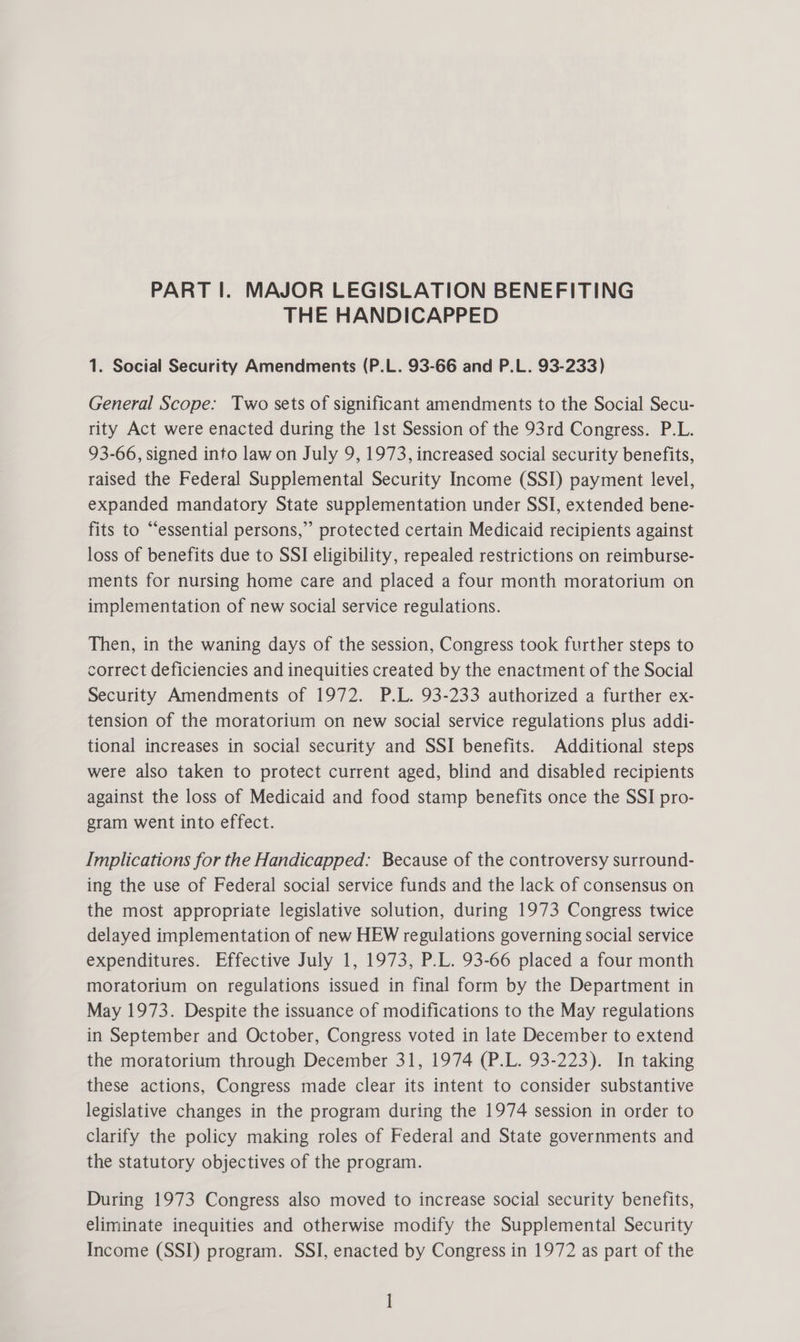 THE HANDICAPPED 1. Social Security Amendments (P.L. 93-66 and P.L. 93-233) General Scope: Two sets of significant amendments to the Social Secu- rity Act were enacted during the 1st Session of the 93rd Congress. P.L. 93-66, signed into law on July 9, 1973, increased social security benefits, raised the Federal Supplemental Security Income (SSI) payment level, expanded mandatory State supplementation under SSI, extended bene- fits to “essential persons,” protected certain Medicaid recipients against loss of benefits due to SSI eligibility, repealed restrictions on reimburse- ments for nursing home care and placed a four month moratorium on implementation of new social service regulations. Then, in the waning days of the session, Congress took further steps to correct deficiencies and inequities created by the enactment of the Social Security Amendments of 1972. P.L. 93-233 authorized a further ex- tension of the moratorium on new social service regulations plus addi- tional increases in social security and SSI benefits. Additional steps were also taken to protect current aged, blind and disabled recipients against the loss of Medicaid and food stamp benefits once the SSI pro- gram went into effect. Implications for the Handicapped: Because of the controversy surround- ing the use of Federal social service funds and the lack of consensus on the most appropriate legislative solution, during 1973 Congress twice delayed implementation of new HEW regulations governing social service expenditures. Effective July 1, 1973, P.L. 93-66 placed a four month moratorium on regulations issued in final form by the Department in May 1973. Despite the issuance of modifications to the May regulations in September and October, Congress voted in late December to extend the moratorium through December 31, 1974 (P.L. 93-223). In taking these actions, Congress made clear its intent to consider substantive legislative changes in the program during the 1974 session in order to clarify the policy making roles of Federal and State governments and the statutory objectives of the program. During 1973 Congress also moved to increase social security benefits, eliminate inequities and otherwise modify the Supplemental Security Income (SSI) program. SSI, enacted by Congress in 1972 as part of the ]