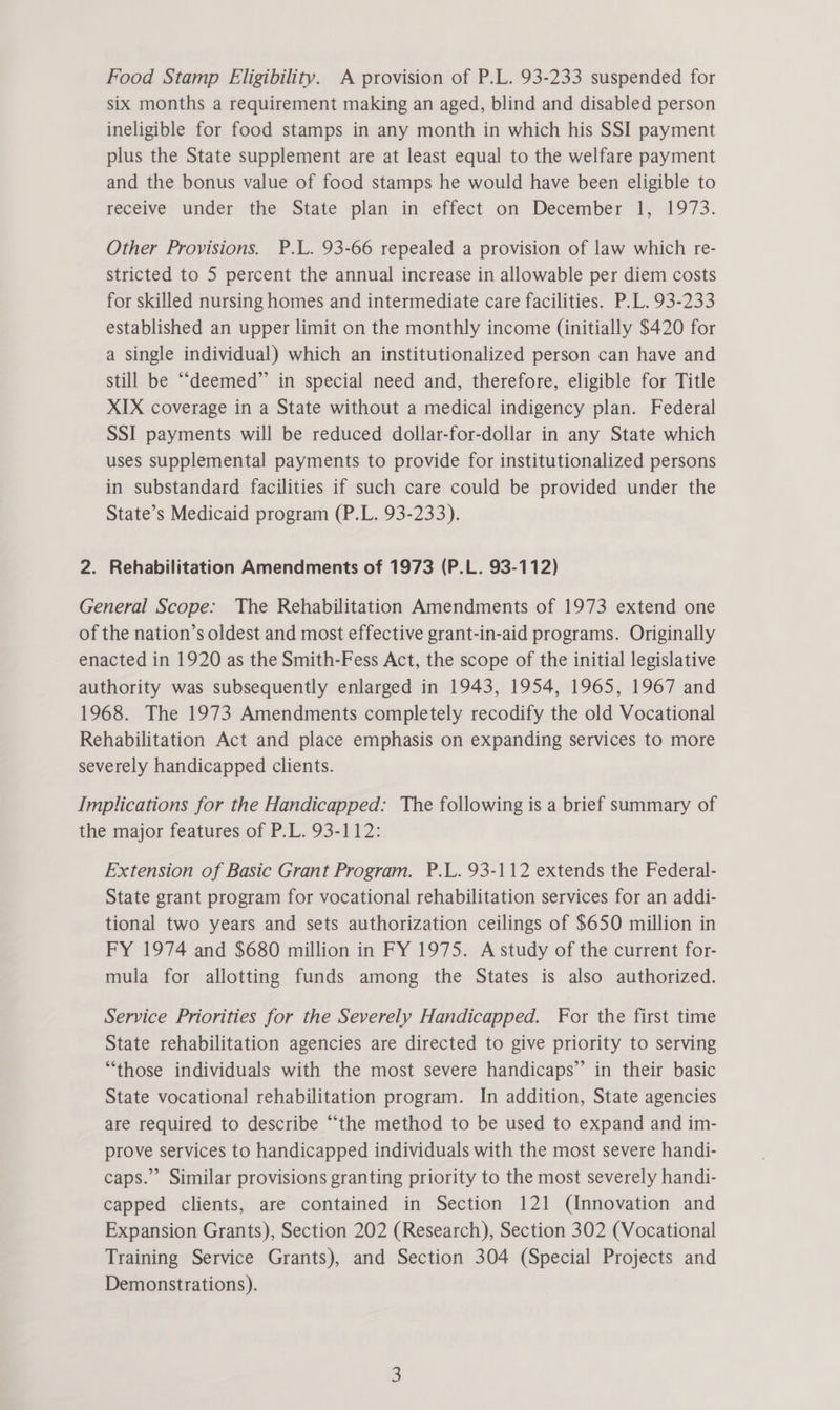 Food Stamp Eligibility. A provision of P.L. 93-233 suspended for six months a requirement making an aged, blind and disabled person ineligible for food stamps in any month in which his SSI payment plus the State supplement are at least equal to the welfare payment and the bonus value of food stamps he would have been eligible to receive under the State plan in effect on December 1, 1973. Other Provisions. P.L. 93-66 repealed a provision of law which re- stricted to 5 percent the annual increase in allowable per diem costs for skilled nursing homes and intermediate care facilities. P.L. 93-233 established an upper limit on the monthly income (initially $420 for a single individual) which an institutionalized person can have and still be “deemed” in special need and, therefore, eligible for Title XIX coverage in a State without a medical indigency plan. Federal SSI payments will be reduced dollar-for-dollar in any State which uses supplemental payments to provide for institutionalized persons in substandard facilities if such care could be provided under the State’s Medicaid program (P.L. 93-233). 2. Rehabilitation Amendments of 1973 (P.L. 93-112) General Scope: The Rehabilitation Amendments of 1973 extend one of the nation’s oldest and most effective grant-in-aid programs. Originally enacted in 1920 as the Smith-Fess Act, the scope of the initial legislative authority was subsequently enlarged in 1943, 1954, 1965, 1967 and 1968. The 1973 Amendments completely recodify the old Vocational Rehabilitation Act and place emphasis on expanding services to more severely handicapped clients. Implications for the Handicapped: The following is a brief summary of the major features of P.L. 93-112: Extension of Basic Grant Program. P.L. 93-112 extends the Federal- State grant program for vocational rehabilitation services for an addi- tional two years and sets authorization ceilings of $650 million in FY 1974 and $680 million in FY 1975. A study of the current for- mula for allotting funds among the States is also authorized. Service Priorities for the Severely Handicapped. For the first time State rehabilitation agencies are directed to give priority to serving “those individuals with the most severe handicaps” in their basic State vocational rehabilitation program. In addition, State agencies are required to describe “the method to be used to expand and im- prove services to handicapped individuals with the most severe handi- caps.” Similar provisions granting priority to the most severely handi- capped clients, are contained in Section 121 (Innovation and Expansion Grants), Section 202 (Research), Section 302 (Vocational Training Service Grants), and Section 304 (Special Projects and Demonstrations).