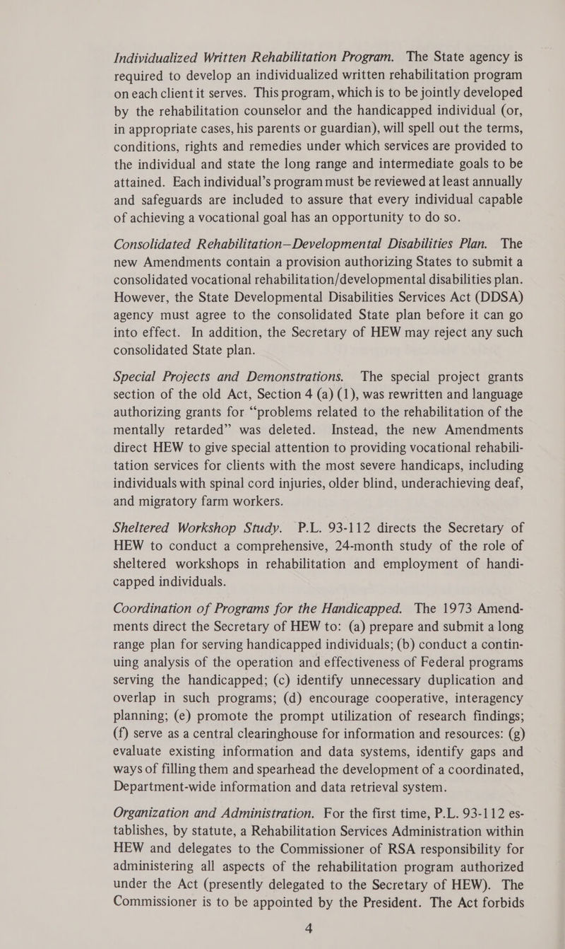 Individualized Written Rehabilitation Program. The State agency is required to develop an individualized written rehabilitation program on each client it serves. This program, which is to be jointly developed by the rehabilitation counselor and the handicapped individual (or, in appropriate cases, his parents or guardian), will spell out the terms, conditions, rights and remedies under which services are provided to the individual and state the long range and intermediate goals to be attained. Each individual’s program must be reviewed at least annually and safeguards are included to assure that every individual capable of achieving a vocational goal has an opportunity to do so. Consolidated Rehabilitation—Developmental Disabilities Plan. The new Amendments contain a provision authorizing States to submit a consolidated vocational rehabilitation/developmental disabilities plan. However, the State Developmental Disabilities Services Act (DDSA) agency must agree to the consolidated State plan before it can go into effect. In addition, the Secretary of HEW may reject any such consolidated State plan. Special Projects and Demonstrations. The special project grants section of the old Act, Section 4 (a) (1), was rewritten and language authorizing grants for “problems related to the rehabilitation of the mentally retarded” was deleted. Instead, the new Amendments direct HEW to give special attention to providing vocational rehabili- tation services for clients with the most severe handicaps, including individuals with spinal cord injuries, older blind, underachieving deaf, and migratory farm workers. Sheltered Workshop Study. P.L. 93-112 directs the Secretary of HEW to conduct a comprehensive, 24-month study of the role of sheltered workshops in rehabilitation and employment of handi- capped individuals. Coordination of Programs for the Handicapped. The 1973 Amend- ments direct the Secretary of HEW to: (a) prepare and submit a long range plan for serving handicapped individuals; (b) conduct a contin- uing analysis of the operation and effectiveness of Federal programs serving the handicapped; (c) identify unnecessary duplication and overlap in such programs; (d) encourage cooperative, interagency planning; (e) promote the prompt utilization of research findings; (f) serve as a central clearinghouse for information and resources: (g) evaluate existing information and data systems, identify gaps and ways of filling them and spearhead the development of a coordinated, Department-wide information and data retrieval system. Organization and Administration. For the first time, P.L. 93-112 es- tablishes, by statute, a Rehabilitation Services Administration within HEW and delegates to the Commissioner of RSA responsibility for administering all aspects of the rehabilitation program authorized under the Act (presently delegated to the Secretary of HEW). The Commissioner is to be appointed by the President. The Act forbids