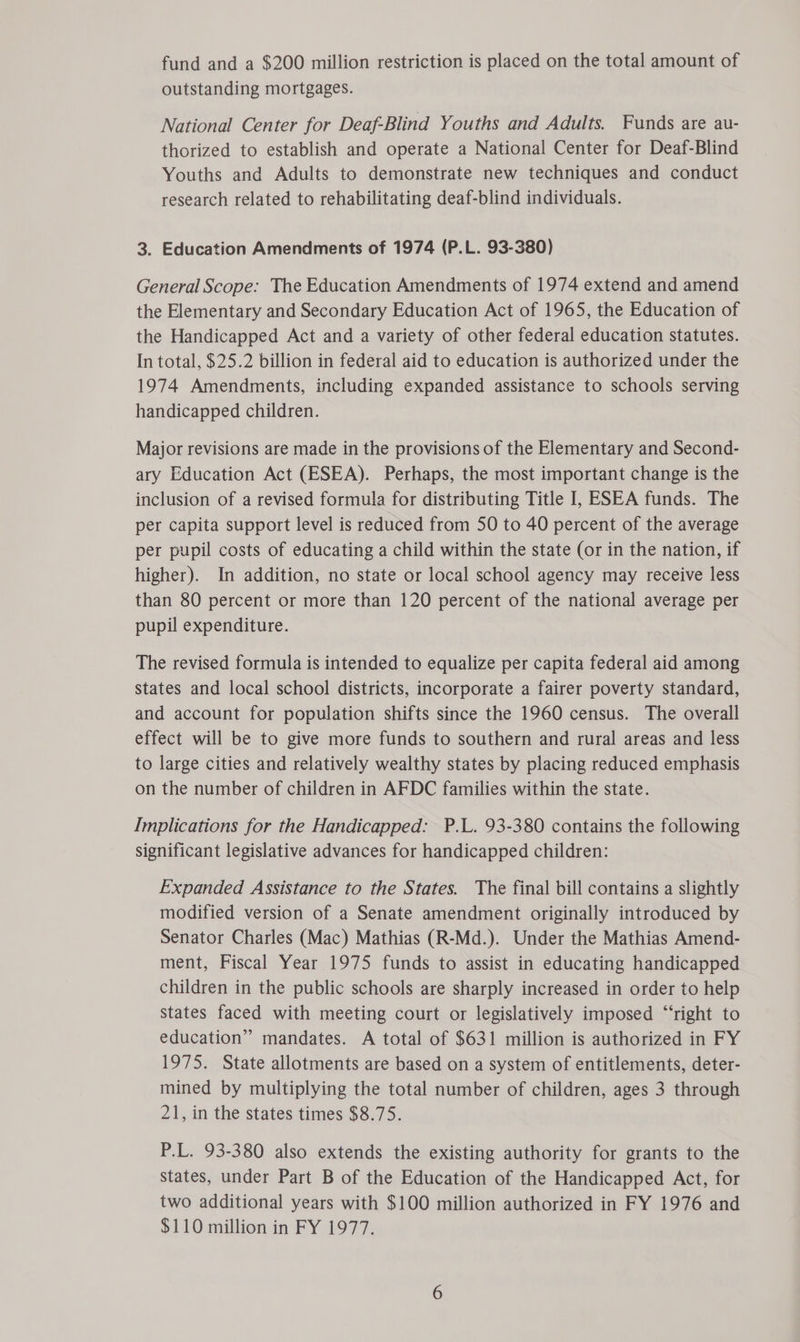 fund and a $200 million restriction is placed on the total amount of outstanding mortgages. National Center for Deaf-Blind Youths and Adults. Funds are au- thorized to establish and operate a National Center for Deaf-Blind Youths and Adults to demonstrate new techniques and conduct research related to rehabilitating deaf-blind individuals. 3. Education Amendments of 1974 (P.L. 93-380) General Scope: The Education Amendments of 1974 extend and amend the Elementary and Secondary Education Act of 1965, the Education of the Handicapped Act and a variety of other federal education statutes. In total, $25.2 billion in federal aid to education is authorized under the 1974 Amendments, including expanded assistance to schools serving handicapped children. Major revisions are made in the provisions of the Elementary and Second- ary Education Act (ESEA). Perhaps, the most important change is the inclusion of a revised formula for distributing Title I, ESEA funds. The per capita support level is reduced from 50 to 40 percent of the average per pupil costs of educating a child within the state (or in the nation, if higher). In addition, no state or local school agency may receive less than 80 percent or more than 120 percent of the national average per pupil expenditure. The revised formula is intended to equalize per capita federal aid among states and local school districts, incorporate a fairer poverty standard, and account for population shifts since the 1960 census. The overall effect will be to give more funds to southern and rural areas and less to large cities and relatively wealthy states by placing reduced emphasis on the number of children in AFDC families within the state. Implications for the Handicapped: P.L. 93-380 contains the following significant legislative advances for handicapped children: Expanded Assistance to the States. The final bill contains a slightly modified version of a Senate amendment originally introduced by Senator Charles (Mac) Mathias (R-Md.). Under the Mathias Amend- ment, Fiscal Year 1975 funds to assist in educating handicapped children in the public schools are sharply increased in order to help states faced with meeting court or legislatively imposed “‘right to education” mandates. A total of $631 million is authorized in FY 1975. State allotments are based on a system of entitlements, deter- mined by multiplying the total number of children, ages 3 through 21, in the states times $8.75. P.L. 93-380 also extends the existing authority for grants to the States, under Part B of the Education of the Handicapped Act, for two additional years with $100 million authorized in FY 1976 and $110 million in FY 1977.