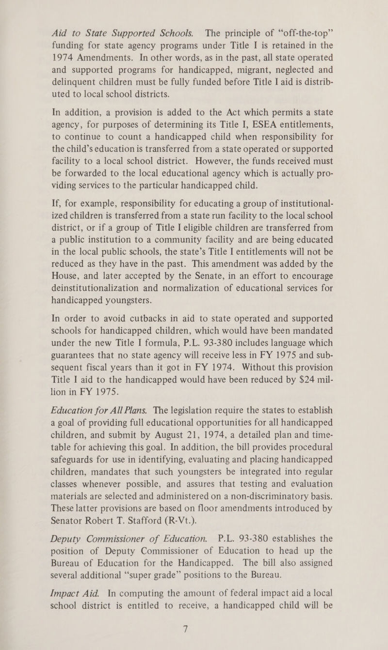 Aid to State Supported Schools. The principle of “off-the-top”’ funding for state agency programs under Title I is retained in the 1974 Amendments. In other words, as in the past, all state operated and supported programs for handicapped, migrant, neglected and delinquent children must be fully funded before Title I aid is distrib- uted to local school districts. In addition, a provision is added to the Act which permits a state agency, for purposes of determining its Title I, ESEA entitlements, to continue to count a handicapped child when responsibility for the child’s education is transferred from a state operated or supported facility to a local school district. However, the funds received must be forwarded to the local educational agency which is actually pro- viding services to the particular handicapped child. If, for example, responsibility for educating a group of institutional- ized children is transferred from a state run facility to the local school district, or if a group of Title I eligible children are transferred from a public institution to a community facility and are being educated in the local public schools, the state’s Title I entitlements will not be reduced as they have in the past. This amendment was added by the House, and later accepted by the Senate, in an effort to encourage deinstitutionalization and normalization of educational services for handicapped youngsters. In order to avoid cutbacks in aid to state operated and supported schools for handicapped children, which would have been mandated under the new Title I formula, P.L. 93-380 includes language which guarantees that no state agency will receive less in FY 1975 and sub- sequent fiscal years than it got in FY 1974. Without this provision Title I aid to the handicapped would have been reduced by $24 mil- lion in FY 1975. Education for All Plans. The legislation require the states to establish a goal of providing full educational opportunities for all handicapped children, and submit by August 21, 1974, a detailed plan and time- table for achieving this goal. In addition, the bill provides procedural safeguards for use in identifying, evaluating and placing handicapped children, mandates that such youngsters be integrated into regular classes whenever possible, and assures that testing and evaluation materials are selected and administered on a non-discriminatory basis. These latter provisions are based on floor amendments introduced by Senator Robert T. Stafford (R-Vt.). Deputy Commissioner of Education. P.L. 93-380 establishes the position of Deputy Commissioner of Education to head up the Bureau of Education for the Handicapped. The bill also assigned several additional “‘super grade” positions to the Bureau. Impact Aid. In computing the amount of federal impact aid a local school district is entitled to receive, a handicapped child will be