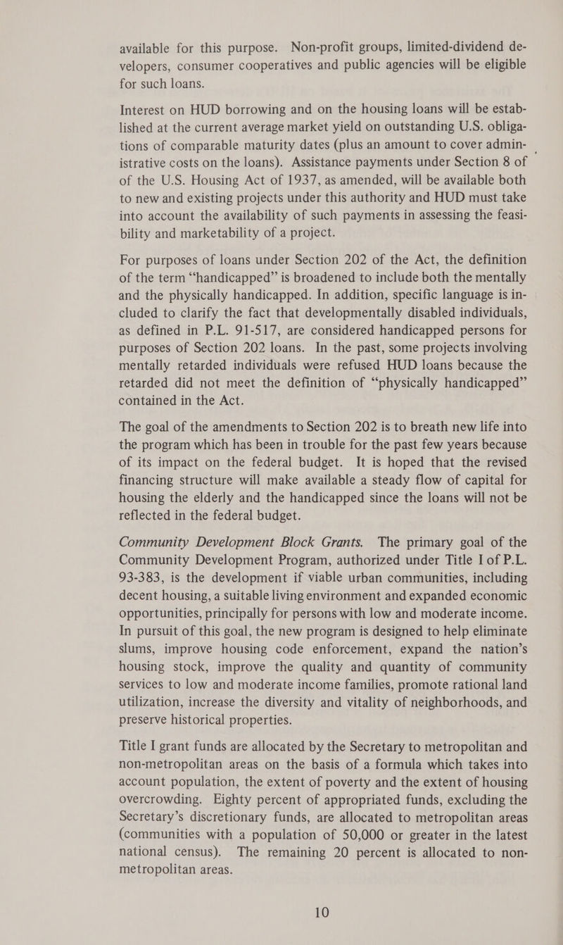 available for this purpose. Non-profit groups, limited-dividend de- velopers, consumer cooperatives and public agencies will be eligible for such loans. Interest on HUD borrowing and on the housing loans will be estab- lished at the current average market yield on outstanding U.S. obliga- tions of comparable maturity dates (plus an amount to cover admin- | istrative costs on the loans). Assistance payments under Section 8 of of the U.S. Housing Act of 1937, as amended, will be available both to new and existing projects under this authority and HUD must take into account the availability of such payments in assessing the feasi- bility and marketability of a project. For purposes of loans under Section 202 of the Act, the definition of the term “‘handicapped” is broadened to include both the mentally and the physically handicapped. In addition, specific language is in- cluded to clarify the fact that developmentally disabled individuals, as defined in P.L. 91-517, are considered handicapped persons for purposes of Section 202 loans. In the past, some projects involving mentally retarded individuals were refused HUD loans because the retarded did not meet the definition of “physically handicapped” contained in the Act. The goal of the amendments to Section 202 is to breath new life into the program which has been in trouble for the past few years because of its impact on the federal budget. It is hoped that the revised financing structure will make available a steady flow of capital for housing the elderly and the handicapped since the loans will not be reflected in the federal budget. Community Development Block Grants. The primary goal of the Community Development Program, authorized under Title I of P.L. 93-383, is the development if viable urban communities, including decent housing, a suitable living environment and expanded economic opportunities, principally for persons with low and moderate income. In pursuit of this goal, the new program is designed to help eliminate slums, improve housing code enforcement, expand the nation’s housing stock, improve the quality and quantity of community services to low and moderate income families, promote rational land utilization, increase the diversity and vitality of neighborhoods, and preserve historical properties. Title I grant funds are allocated by the Secretary to metropolitan and non-metropolitan areas on the basis of a formula which takes into account population, the extent of poverty and the extent of housing overcrowding. Eighty percent of appropriated funds, excluding the Secretary’s discretionary funds, are allocated to metropolitan areas (communities with a population of 50,000 or greater in the latest national census). The remaining 20 percent is allocated to non- metropolitan areas.