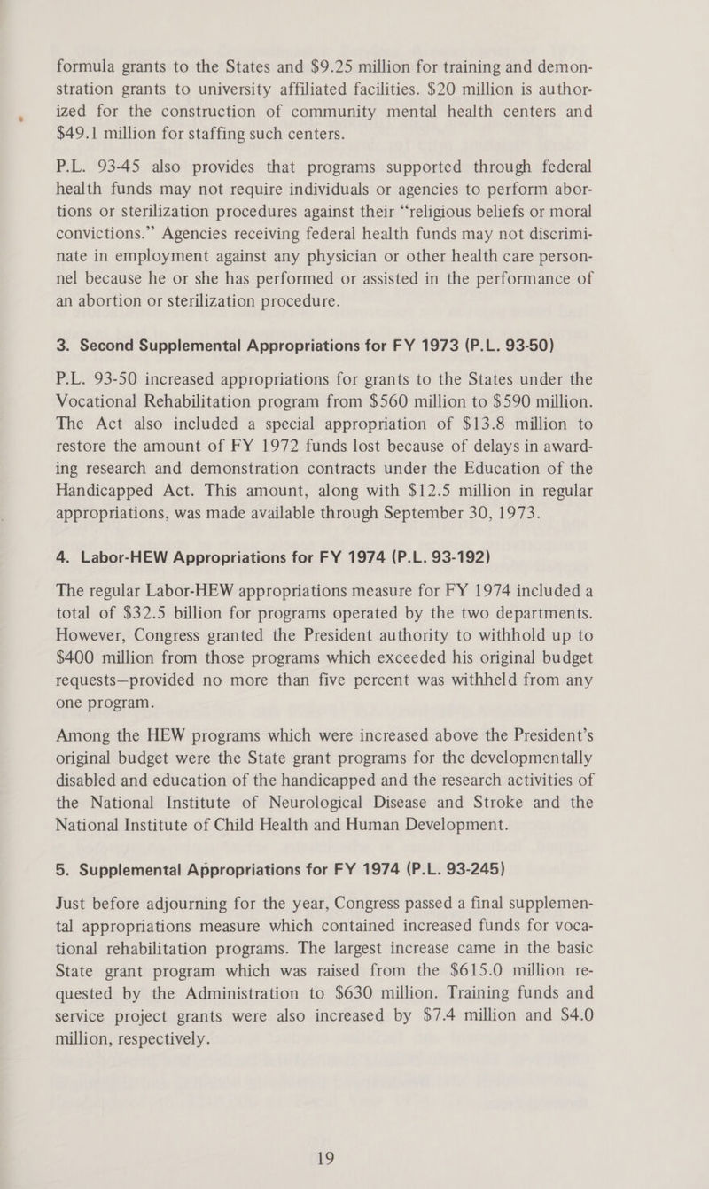 formula grants to the States and $9.25 million for training and demon- stration grants to university affiliated facilities. $20 million is author- ized for the construction of community mental health centers and $49.1 million for staffing such centers. P.L. 93-45 also provides that programs supported through federal health funds may not require individuals or agencies to perform abor- tions or sterilization procedures against their “religious beliefs or moral convictions.” Agencies receiving federal health funds may not discrimi- nate in employment against any physician or other health care person- nel because he or she has performed or assisted in the performance of an abortion or sterilization procedure. 3. Second Supplemental Appropriations for FY 1973 (P.L. 93-50) P.L. 93-50 increased appropriations for grants to the States under the Vocational Rehabilitation program from $560 million to $590 million. The Act also included a special appropriation of $13.8 million to restore the amount of FY 1972 funds lost because of delays in award- ing research and demonstration contracts under the Education of the Handicapped Act. This amount, along with $12.5 million in regular appropriations, was made available through September 30, 1973. 4. Labor-HEW Appropriations for FY 1974 (P.L. 93-192) The regular Labor-HEW appropriations measure for FY 1974 included a total of $32.5 billion for programs operated by the two departments. However, Congress granted the President authority to withhold up to $400 million from those programs which exceeded his original budget requests—provided no more than five percent was withheld from any one program. Among the HEW programs which were increased above the President’s original budget were the State grant programs for the developmentally disabled and education of the handicapped and the research activities of the National Institute of Neurological Disease and Stroke and the National Institute of Child Health and Human Development. 5. Supplemental Appropriations for FY 1974 (P.L. 93-245) Just before adjourning for the year, Congress passed a final supplemen- tal appropriations measure which contained increased funds for voca- tional rehabilitation programs. The largest increase came in the basic State grant program which was raised from the $615.0 million re- quested by the Administration to $630 million. Training funds and service project grants were also increased by $7.4 million and $4.0 million, respectively. iby