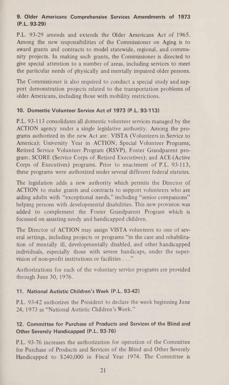9. Older Americans Comprehensive Services Amendments of 1973 (P.L. 93-29) P.L. 93-29 amends and extends the Older Americans Act of 1965. Among the new responsibilities of the Commissioner on Aging is to award grants and contracts to model statewide, regional, and commu- nity projects. In making such grants, the Commissioner is directed to give special attention to a number of areas, including services to meet the particular needs of physically and mentally impaired older persons. The Commissioner is also required to conduct a special study and sup- port demonstration projects related to the transportation problems of older Americans, including those with mobility restrictions. 10. Domestic Volunteer Service Act of 1973 (P.L. 93-113) P.L. 93-113 consolidates all domestic volunteer services managed by the ACTION agency under a single legislative authority. Among the pro- grams authorized in the new Act are: VISTA (Volunteers in Service to America); University Year in ACTION; Special Volunteer Programs; Retired Service Volunteer Program (RSVP), Foster Grandparent pro- gram; SCORE (Service Corps of Retired Executives); and ACE (Active Corps of Executives) programs. Prior to enactment of P.L. 93-113, these programs were authorized under several different federal statutes. The legislation adds a new authority which permits the Director of ACTION to make grants and contracts to support volunteers who are aiding adults with “‘exceptional needs,” including “senior companions” helping persons with developmental disabilities. This new provision was added to complement the Foster Grandparent Program which is focussed on assisting needy and handicapped children. The Director of ACTION may assign VISTA volunteers to one of sev- eral settings, including projects or programs “in the care and rehabilita- tion of mentally ill, developmentally disabled, and other handicapped individuals, especially those with severe handicaps, under the super- vision of non-profit institutions or facilities ...” Authorizations for each of the voluntary service programs are provided through June 30, 1976. 11. National Autistic Children’s Week (P.L. 93-42) P.L. 93-42 authorizes the President to declare the week beginning June 24, 1973 as ‘‘National Autistic Children’s Week.” 12. Committee for Purchase of Products and Services of the Blind and Other Severely Handicapped (P.L. 93-76) P.L. 93-76 increases the authorization for operation of the Committee for Purchase of Products and Services of the Blind and Other Severely Handicapped to $240,000 in Fiscal Year 1974. The Committee is