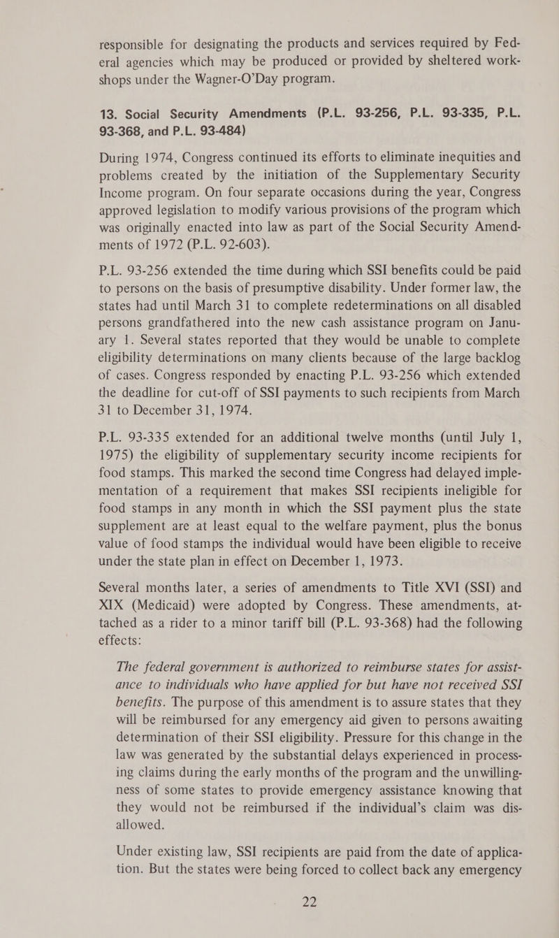 responsible for designating the products and services required by Fed- eral agencies which may be produced or provided by sheltered work- shops under the Wagner-O’Day program. 13. Social Security Amendments (P.L. 93-256, P.L. 93-335, P.L. 93-368, and P.L. 93-484) During 1974, Congress continued its efforts to eliminate inequities and problems created by the initiation of the Supplementary Security Income program. On four separate occasions during the year, Congress approved legislation to modify various provisions of the program which was originally enacted into law as part of the Social Security Amend- ments of 1972 (P.L. 92-603). P.L. 93-256 extended the time during which SSI benefits could be paid to persons on the basis of presumptive disability. Under former law, the states had until March 31 to complete redeterminations on all disabled persons grandfathered into the new cash assistance program on Janu- ary 1. Several states reported that they would be unable to complete eligibility determinations on many clients because of the large backlog of cases. Congress responded by enacting P.L. 93-256 which extended the deadline for cut-off of SSI payments to such recipients from March 31 to December 31, 1974. P.L. 93-335 extended for an additional twelve months (until July 1, 1975) the eligibility of supplementary security income recipients for food stamps. This marked the second time Congress had delayed imple- mentation of a requirement that makes SSI recipients ineligible for food stamps in any month in which the SSI payment plus the state supplement are at least equal to the welfare payment, plus the bonus value of food stamps the individual would have been eligible to receive under the state plan in effect on December 1, 1973. Several months later, a series of amendments to Title XVI (SSI) and XIX (Medicaid) were adopted by Congress. These amendments, at- tached as a rider to a minor tariff bill (P.L. 93-368) had the following effects: The federal government is authorized to reimburse states for assist- ance to individuals who have applied for but have not received SSI benefits. The purpose of this amendment is to assure states that they will be reimbursed for any emergency aid given to persons awaiting determination of their SSI eligibility. Pressure for this change in the law was generated by the substantial delays experienced in process- ing claims during the early months of the program and the unwilling- ness of some states to provide emergency assistance knowing that they would not be reimbursed if the individual’s claim was dis- allowed. Under existing law, SSI recipients are paid from the date of applica- tion. But the states were being forced to collect back any emergency ae