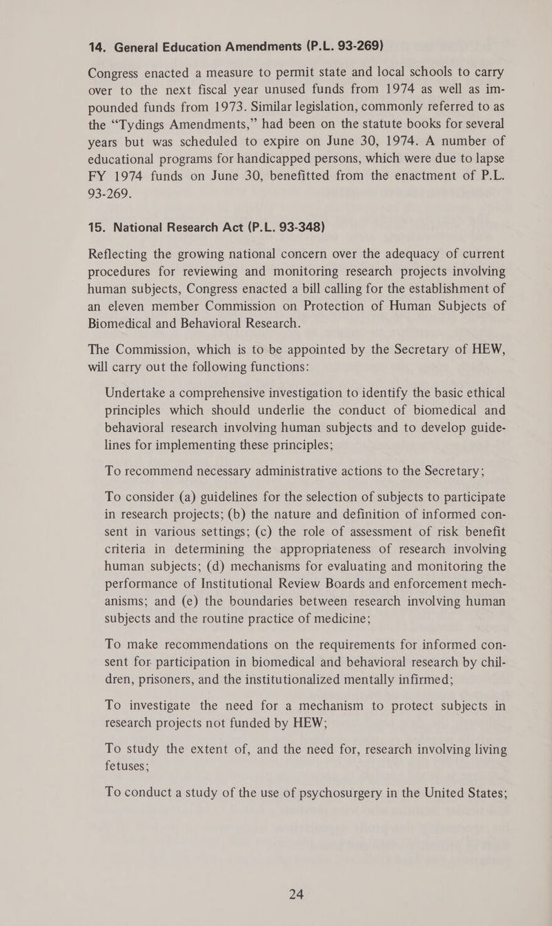 14. General Education Amendments (P.L. 93-269) Congress enacted a measure to permit state and local schools to carry over to the next fiscal year unused funds from 1974 as well as im- pounded funds from 1973. Similar legislation, commonly referred to as the “Tydings Amendments,” had been on the statute books for several years but was scheduled to expire on June 30, 1974. A number of educational programs for handicapped persons, which were due to lapse FY 1974 funds on June 30, benefitted from the enactment of P.L. 93-269. 15. National Research Act (P.L. 93-348) Reflecting the growing national concern over the adequacy of current procedures for reviewing and monitoring research projects involving human subjects, Congress enacted a bill calling for the establishment of an eleven member Commission on Protection of Human Subjects of Biomedical and Behavioral Research. The Commission, which is to be appointed by the Secretary of HEW, will carry out the following functions: Undertake a comprehensive investigation to identify the basic ethical principles which should underlie the conduct of biomedical and behavioral research involving human subjects and to develop guide- lines for implementing these principles; To recommend necessary administrative actions to the Secretary; To consider (a) guidelines for the selection of subjects to participate in research projects; (b) the nature and definition of informed con- sent in various settings; (c) the role of assessment of risk benefit criteria in determining the appropriateness of research involving human subjects; (d) mechanisms for evaluating and monitoring the performance of Institutional Review Boards and enforcement mech- anisms; and (e) the boundaries between research involving human subjects and the routine practice of medicine; To make recommendations on the requirements for informed con- sent for participation in biomedical and behavioral research by chil- dren, prisoners, and the institutionalized mentally infirmed; To investigate the need for a mechanism to protect subjects in research projects not funded by HEW; To study the extent of, and the need for, research involving living fetuses; To conduct a study of the use of psychosurgery in the United States;