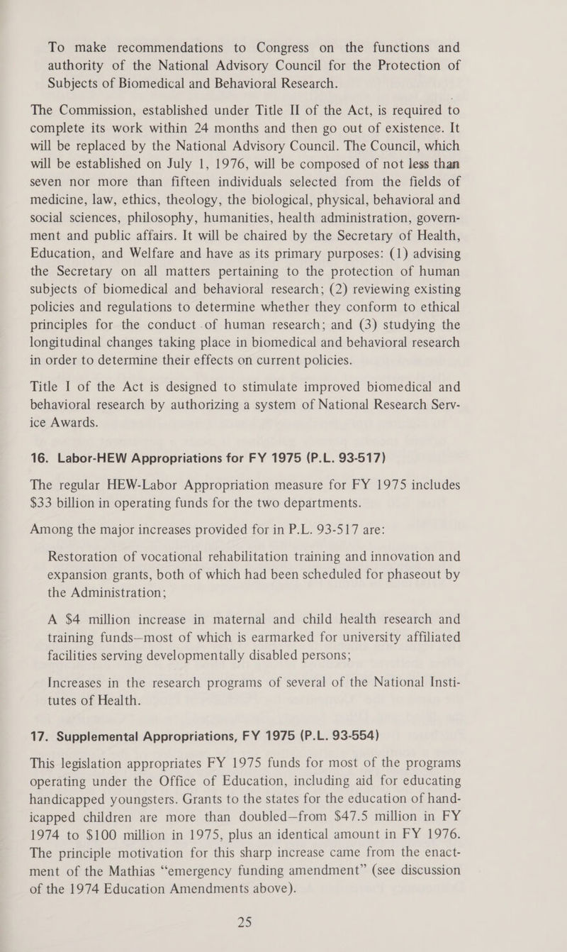 authority of the National Advisory Council for the Protection of Subjects of Biomedical and Behavioral Research. The Commission, established under Title II of the Act, is required to complete its work within 24 months and then go out of existence. It will be replaced by the National Advisory Council. The Council, which will be established on July 1, 1976, will be composed of not less than seven nor more than fifteen individuals selected from the fields of medicine, law, ethics, theology, the biological, physical, behavioral and social sciences, philosophy, humanities, health administration, govern- ment and public affairs. It will be chaired by the Secretary of Health, Education, and Welfare and have as its primary purposes: (1) advising the Secretary on all matters pertaining to the protection of human subjects of biomedical and behavioral research; (2) reviewing existing policies and regulations to determine whether they conform to ethical principles for the conduct .of human research; and (3) studying the longitudinal changes taking place in biomedical and behavioral research in order to determine their effects on current policies. Title I of the Act is designed to stimulate improved biomedical and behavioral research by authorizing a system of National Research Serv- ice Awards. 16. Labor-HEW Appropriations for FY 1975 (P.L. 93-517) The regular HEW-Labor Appropriation measure for FY 1975 includes $33 billion in operating funds for the two departments. Among the major increases provided for in P.L. 93-517 are: Restoration of vocational rehabilitation training and innovation and expansion grants, both of which had been scheduled for phaseout by the Administration; A $4 million increase in maternal and child health research and training funds—most of which is earmarked for university affiliated facilities serving developmentally disabled persons; Increases in the research programs of several of the National Insti- tutes of Health. 17. Supplemental Appropriations, FY 1975 (P.L. 93-554) This legislation appropriates FY 1975 funds for most of the programs operating under the Office of Education, including aid for educating handicapped youngsters. Grants to the states for the education of hand- icapped children are more than doubled—from $47.5 million in FY 1974 to $100 million in 1975, plus an identical amount in FY 1976. The principle motivation for this sharp increase came from the enact- ment of the Mathias “emergency funding amendment” (see discussion of the 1974 Education Amendments above). 20