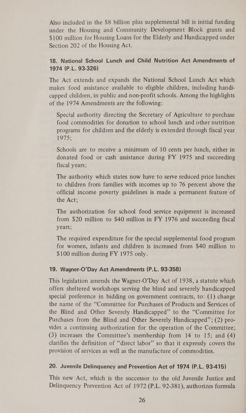 Also included in the $8 billion plus supplemental bill is initial funding under the Housing and Community Development Block grants and $100 million for Housing Loans for the Elderly and Handicapped under Section 202 of the Housing Act. 18. National School Lunch and Child Nutrition Act Amendments of 1974 (P.L. 93-326) The Act extends and expands the National School Lunch Act which makes food assistance available to eligible children, including handi- capped children, in public and non-profit schools. Among the highlights of the 1974 Amendments are the following: Special authority directing the Secretary of Agriculture to purchase food commodities for donation to school lunch and other nutrition programs for children and the elderly is extended through fiscal year LOTS: Schools are to receive a minimum of 10 cents per lunch, either in donated food or cash assistance during FY 1975 and succeeding fiscal years; The authority which states now have to serve reduced price lunches to children from families with incomes up to 76 percent above the official income poverty guidelines is made a permanent feature of the Act; The authorization for school food service equipment is increased from $20 million to $40 million in FY 1976 and succeeding fiscal yeals; The required expenditure for the special supplemental food program for women, infants and children is increased from $40 million to $100 million during FY 1975 only. 19. Wagner-O’Day Act Amendments (P.L. 93-358) This legislation amends the Wagner-O’Day Act of 1938, a statute which offers sheltered workshops serving the blind and severely handicapped special preference in bidding on government contracts, to: (1) change the name of the “Committee for Purchases of Products and Services of the Blind and Other Severely Handicapped” to the “Committee for Purchases from the Blind and Cther Severely Handicapped”’; (2) pro- vides a continuing authorization for the operation of the Committee; (3) increases the Committee’s membership from 14 to 15; and (4) clarifies the definition of “direct labor’ so that it expressly covers the provision of services as well as the manufacture of commodities. 20. Juvenile Delinquency and Prevention Act of 1974 (P.L. 93-415) This new Act, which is the successor to the old Juvenile Justice and Delinquency Prevention Act of 1972 (P.L. 92-381), authorizes formula