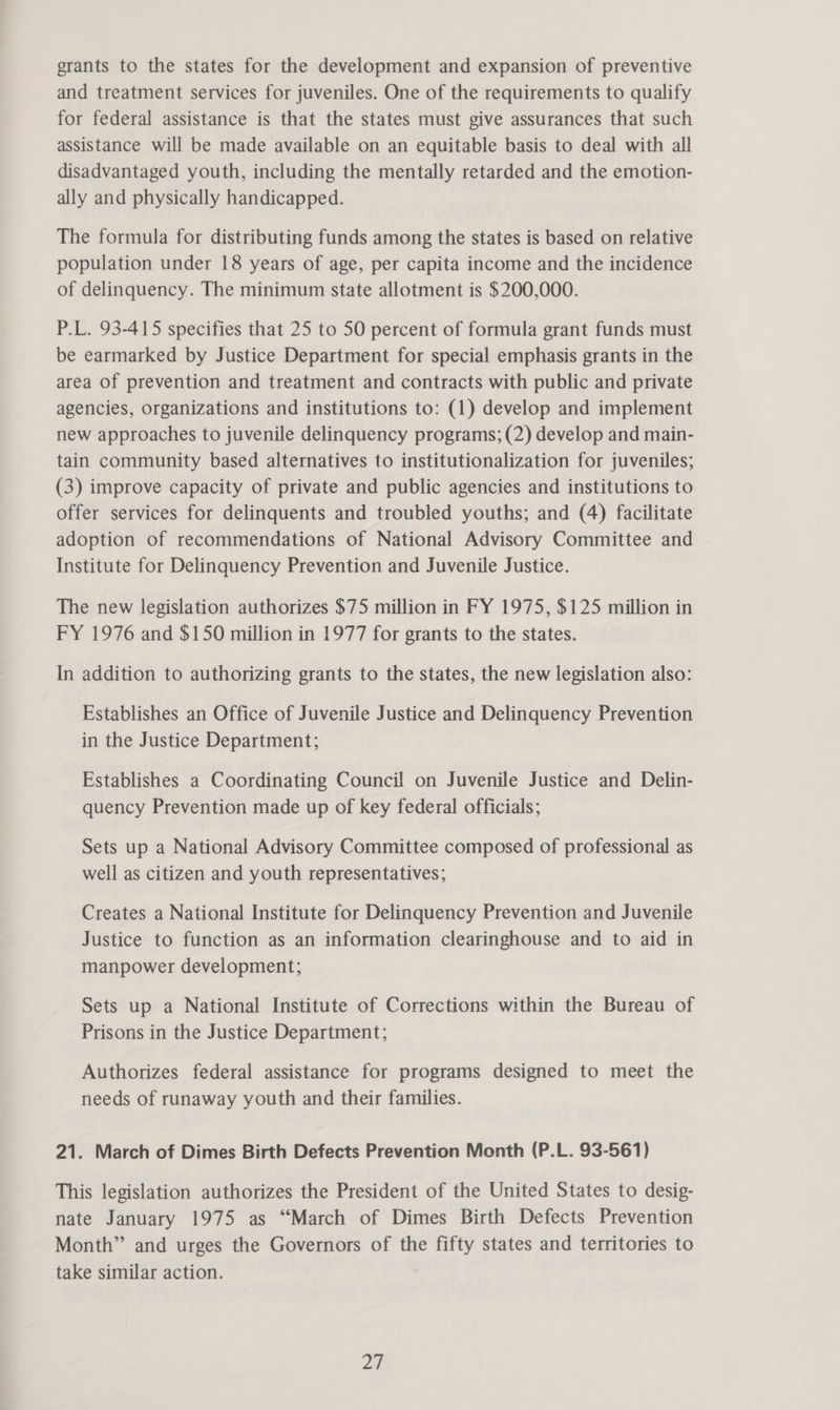 grants to the states for the development and expansion of preventive and treatment services for juveniles. One of the requirements to qualify for federal assistance is that the states must give assurances that such assistance will be made available on an equitable basis to deal with all disadvantaged youth, including the mentally retarded and the emotion- ally and physically handicapped. The formula for distributing funds among the states is based on relative population under 18 years of age, per capita income and the incidence of delinquency. The minimum state allotment is $200,000. P.L. 93-415 specifies that 25 to 50 percent of formula grant funds must be earmarked by Justice Department for special emphasis grants in the area of prevention and treatment and contracts with public and private agencies, organizations and institutions to: (1) develop and implement new approaches to juvenile delinquency programs; (2) develop and main- tain community based alternatives to institutionalization for juveniles; (3) improve capacity of private and public agencies and institutions to offer services for delinquents and troubled youths; and (4) facilitate adoption of recommendations of National Advisory Committee and | Institute for Delinquency Prevention and Juvenile Justice. The new legislation authorizes $75 million in FY 1975, $125 million in FY 1976 and $150 million in 1977 for grants to the states. In addition to authorizing grants to the states, the new legislation also: Establishes an Office of Juvenile Justice and Delinquency Prevention in the Justice Department; Establishes a Coordinating Council on Juvenile Justice and Delin- quency Prevention made up of key federal officials; Sets up a National Advisory Committee composed of professional as well as citizen and youth representatives; Creates a National Institute for Delinquency Prevention and Juvenile Justice to function as an information clearinghouse and to aid in manpower development; Sets up a National Institute of Corrections within the Bureau of Prisons in the Justice Department; Authorizes federal assistance for programs designed to meet the needs of runaway youth and their families. 21. March of Dimes Birth Defects Prevention Month (P.L. 93-561) This legislation authorizes the President of the United States to desig- nate January 1975 as “March of Dimes Birth Defects Prevention Month” and urges the Governors of the fifty states and territories to take similar action. ia