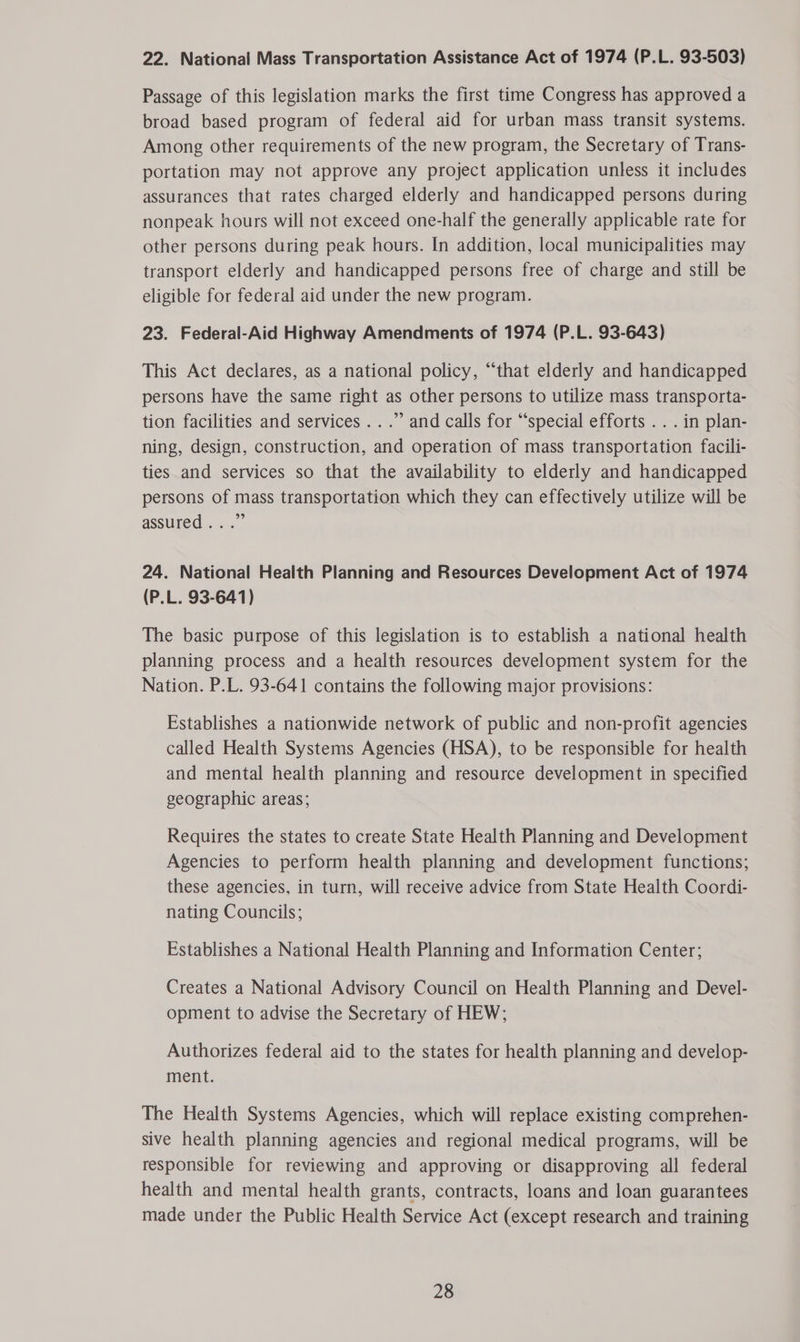 22. National Mass Transportation Assistance Act of 1974 (P.L. 93-503) Passage of this legislation marks the first time Congress has approved a broad based program of federal aid for urban mass transit systems. Among other requirements of the new program, the Secretary of Trans- portation may not approve any project application unless it includes assurances that rates charged elderly and handicapped persons during nonpeak hours will not exceed one-half the generally applicable rate for other persons during peak hours. In addition, local municipalities may transport elderly and handicapped persons free of charge and still be eligible for federal aid under the new program. 23. Federal-Aid Highway Amendments of 1974 (P.L. 93-643) This Act declares, as a national policy, “that elderly and handicapped persons have the same right as other persons to utilize mass transporta- tion facilities and services...” and calls for “special efforts . . . in plan- ning, design, construction, and operation of mass transportation facili- ties and services so that the availability to elderly and handicapped persons of mass transportation which they can effectively utilize will be assured...” 24. National Health Planning and Resources Development Act of 1974 (P.L. 93-641) The basic purpose of this legislation is to establish a national health planning process and a health resources development system for the Nation. P.L. 93-641 contains the following major provisions: Establishes a nationwide network of public and non-profit agencies called Health Systems Agencies (HSA), to be responsible for health and mental health planning and resource development in specified geographic areas; Requires the states to create State Health Planning and Development Agencies to perform health planning and development functions; these agencies, in turn, will receive advice from State Health Coordi- nating Councils; Establishes a National Health Planning and Information Center; Creates a National Advisory Council on Health Planning and Devel- opment to advise the Secretary of HEW; Authorizes federal aid to the states for health planning and develop- ment. The Health Systems Agencies, which will replace existing comprehen- sive health planning agencies and regional medical programs, will be responsible for reviewing and approving or disapproving all federal health and mental health grants, contracts, loans and loan guarantees made under the Public Health Service Act (except research and training