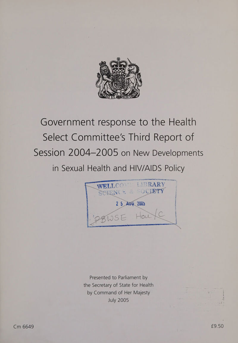 Cm 6649 Government response to the Health Select Committee's Third Report of Session 2004—2005 on New Developments in Sexual Health and HIV/AIDS Policy sc nee sates ae ip SPAT oe TBRARY_ rsa aecrwraesg% - — WELLE RARY SENG & CIETY 7, Bhs Presented to Parliament by the Secretary of State for Health by Command of Her Majesty July 2005 £9.50