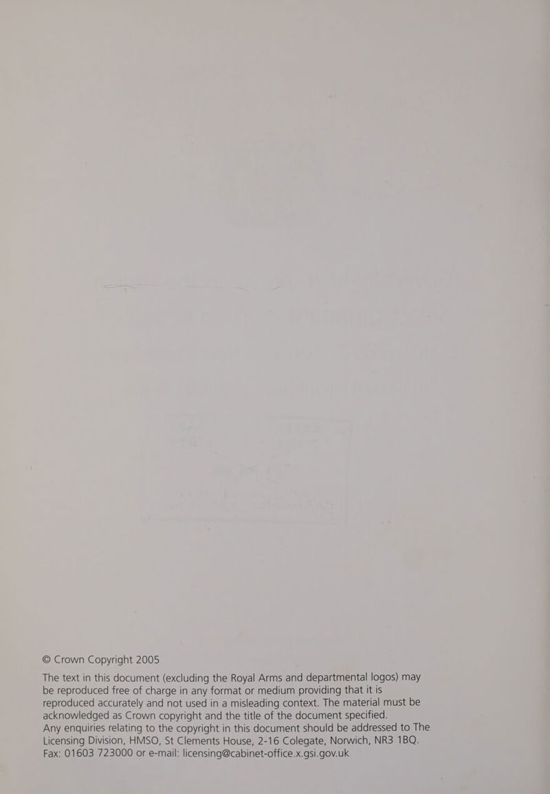 © Crown Copyright 2005 The text in this document (excluding the Royal Arms and departmental logos) may be reproduced free of charge in any format or medium providing that it is reproduced accurately and not used in a misleading context. The material must be acknowledged as Crown copyright and the title of the document specified. Any enquiries relating to the copyright in this document should be addressed to The Licensing Division, HMSO, St Clements House, 2-16 Colegate, Norwich, NR3 1BQ. Fax: 01603 723000 or e-mail: licensing@cabinet-office.x.gsi.gov.uk