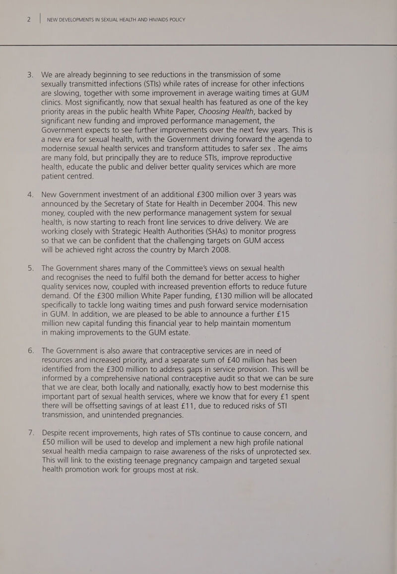 We are already beginning to see reductions in the transmission of some sexually transmitted infections (STIs) while rates of increase for other infections are slowing, together with some improvement in average waiting times at GUM clinics. Most significantly, now that sexual health has featured as one of the key oriority areas in the public health White Paper, Choosing Health, backed by significant new funding and improved performance management, the Government expects to see further improvements over the next few years. This is a new era for sexual health, with the Government driving forward the agenda to modernise sexual health services and transform attitudes to safer sex . The aims are many fold, but principally they are to reduce STIs, improve reproductive health, educate the public and deliver better quality services which are more patient centred. New Government investment of an additional £300 million over 3 years was announced by the Secretary of State for Health in December 2004. This new money, coupled with the new performance management system for sexual health, is now starting to reach front line services to drive delivery. We are working closely with Strategic Health Authorities (SHAs) to monitor progress so that we can be confident that the challenging targets on GUM access will be achieved right across the country by March 2008. The Government shares many of the Committee’s views on sexual health and recognises the need to fulfil both the demand for better access to higher quality services now, coupled with increased prevention efforts to reduce future demand. Of the £300 million White Paper funding, £130 million will be allocated specifically to tackle long waiting times and push forward service modernisation in GUM. In addition, we are pleased to be able to announce a further £15 million new capital funding this financial year to help maintain momentum in making improvements to the GUM estate. The Government is also aware that contraceptive services are in need of resources and increased priority, and a separate sum of £40 million has been identified from the £300 million to address gaps in service provision. This will be informed by a comprehensive national contraceptive audit so that we can be sure that we are clear, both locally and nationally, exactly how to best modernise this important part of sexual health services, where we know that for every £1 spent there will be offsetting savings of at least £11, due to reduced risks of STI transmission, and unintended pregnancies. Despite recent improvements, high rates of STIs continue to cause concern, and £50 million will be used to develop and implement a new high profile national sexual health media campaign to raise awareness of the risks of unprotected sex. This will link to the existing teenage pregnancy campaign and targeted sexual health promotion work for groups most at risk.