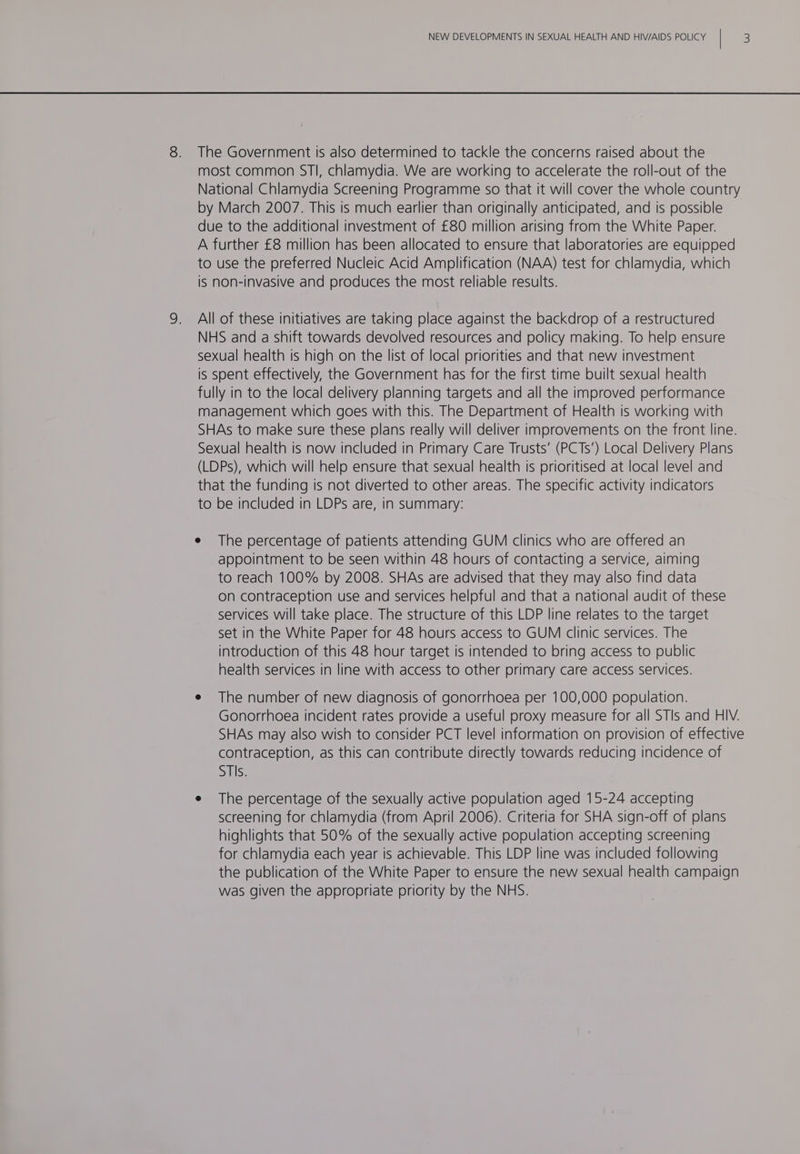 most common STI, chlamydia. We are working to accelerate the roll-out of the National Chlamydia Screening Programme so that it will cover the whole country by March 2007. This is much earlier than originally anticipated, and is possible due to the additional investment of £80 million arising from the White Paper. A further £8 million has been allocated to ensure that laboratories are equipped to use the preferred Nucleic Acid Amplification (NAA) test for chlamydia, which is non-invasive and produces the most reliable results. All of these initiatives are taking place against the backdrop of a restructured NHS and a shift towards devolved resources and policy making. To help ensure sexual health is high on the list of local priorities and that new investment is spent effectively, the Government has for the first time built sexual health fully in to the local delivery planning targets and all the improved performance management which goes with this. The Department of Health is working with SHAs to make sure these plans really will deliver improvements on the front line. Sexual health is now included in Primary Care Trusts’ (PCTs’) Local Delivery Plans (LDPs), which will help ensure that sexual health is prioritised at local level and that the funding is not diverted to other areas. The specific activity indicators to be included in LDPs are, in summary: e The percentage of patients attending GUM clinics who are offered an appointment to be seen within 48 hours of contacting a service, aiming to reach 100% by 2008. SHAs are advised that they may also find data on contraception use and services helpful and that a national audit of these services will take place. The structure of this LDP line relates to the target set in the White Paper for 48 hours access to GUM clinic services. The introduction of this 48 hour target is intended to bring access to public health services in line with access to other primary care access services. e The number of new diagnosis of gonorrhoea per 100,000 population. Gonorrhoea incident rates provide a useful proxy measure for all STIs and HIV. SHAs may also wish to consider PCT level information on provision of effective contraception, as this can contribute directly towards reducing incidence of STIs. e The percentage of the sexually active population aged 15-24 accepting screening for chlamydia (from April 2006). Criteria for SHA sign-off of plans highlights that 50% of the sexually active population accepting screening for chlamydia each year is achievable. This LDP line was included following the publication of the White Paper to ensure the new sexual health campaign was given the appropriate priority by the NHS.