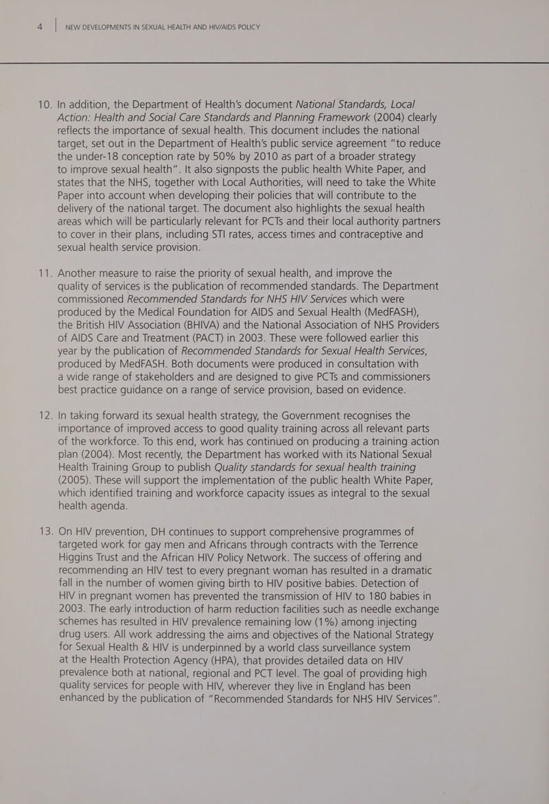 Action: Health and Social Care Standards and Planning Framework (2004) clearly reflects the importance of sexual health. This document includes the national target, set out in the Department of Health’s public service agreement “to reduce the under-18 conception rate by 50% by 2010 as part of a broader strategy to improve sexual health”. It also signposts the public health White Paper, and States that the NHS, together with Local Authorities, will need to take the White Paper into account when developing their policies that will contribute to the delivery of the national target. The document also highlights the sexual health areas which will be particularly relevant for PCTs and their local authority partners to cover in their plans, including STI rates, access times and contraceptive and sexual health service provision. quality of services is the publication of recommended standards. The Department commissioned Recommended Standards for NHS HIV Services which were oroduced by the Medical Foundation for AIDS and Sexual Health (MedFASH), the British HIV Association (BHIVA) and the National Association of NHS Providers of AIDS Care and Treatment (PACT) in 2003. These were followed earlier this year by the publication of Recommended Standards for Sexual Health Services, produced by MedFASH. Both documents were produced in consultation with a wide range of stakeholders and are designed to give PCTs and commissioners best practice guidance on a range of service provision, based on evidence. In taking forward its sexual health strategy, the Government recognises the importance of improved access to good quality training across all relevant parts of the workforce. To this end, work has continued on producing a training action plan (2004). Most recently, the Department has worked with its National Sexual Health Training Group to publish Quality standards for sexual health training (2005). These will support the implementation of the public health White Paper, which identified training and workforce capacity issues as integral to the sexual health agenda. targeted work for gay men and Africans through contracts with the Terrence Higgins Trust and the African HIV Policy Network. The success of offering and recommending an HIV test to every pregnant woman has resulted in a dramatic fall in the number of women giving birth to HIV positive babies. Detection of HIV in pregnant women has prevented the transmission of HIV to 180 babies in 2003. The early introduction of harm reduction facilities such as needle exchange schemes has resulted in HIV prevalence remaining low (1%) among injecting drug users. All work addressing the aims and objectives of the National Strategy for Sexual Health &amp; HIV is underpinned by a world class surveillance system at the Health Protection Agency (HPA), that provides detailed data on HIV prevalence both at national, regional and PCT level. The goal of providing high quality services for people with HIV, wherever they live in England has been enhanced by the publication of “Recommended Standards for NHS HIV Services”.