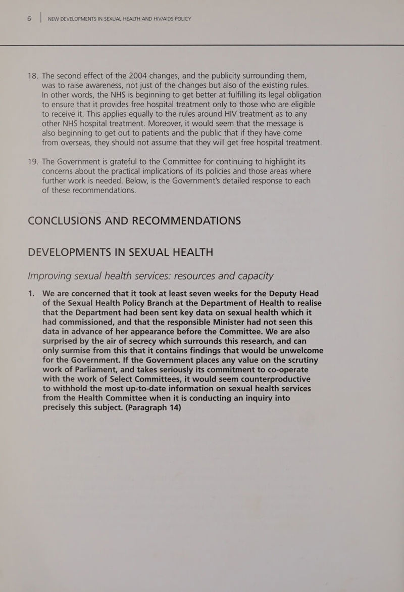 The second effect of the 2004 changes, and the publicity surrounding them, was to raise awareness, not just of the changes but also of the existing rules. In other words, the NHS is beginning to get better at fulfilling its legal obligation to ensure that it provides free hospital treatment only to those who are eligible to receive it. This applies equally to the rules around HIV treatment as to any other NHS hospital treatment. Moreover, it would seem that the message Is also beginning to get out to patients and the public that if they have come from overseas, they should not assume that they will get free hospital treatment. The Government is grateful to the Committee for continuing to highlight its concerns about the practical implications of its policies and those areas where further work is needed. Below, is the Government's detailed response to each of these recommendations. ie We are concerned that it took at least seven weeks for the Deputy Head of the Sexual Health Policy Branch at the Department of Health to realise that the Department had been sent key data on sexual health which it had commissioned, and that the responsible Minister had not seen this data in advance of her appearance before the Committee. We are also surprised by the air of secrecy which surrounds this research, and can only surmise from this that it contains findings that would be unwelcome for the Government. If the Government places any value on the scrutiny work of Parliament, and takes seriously its commitment to co-operate with the work of Select Committees, it would seem counterproductive to withhold the most up-to-date information on sexual health services from the Health Committee when it is conducting an inquiry into precisely this subject. (Paragraph 14)