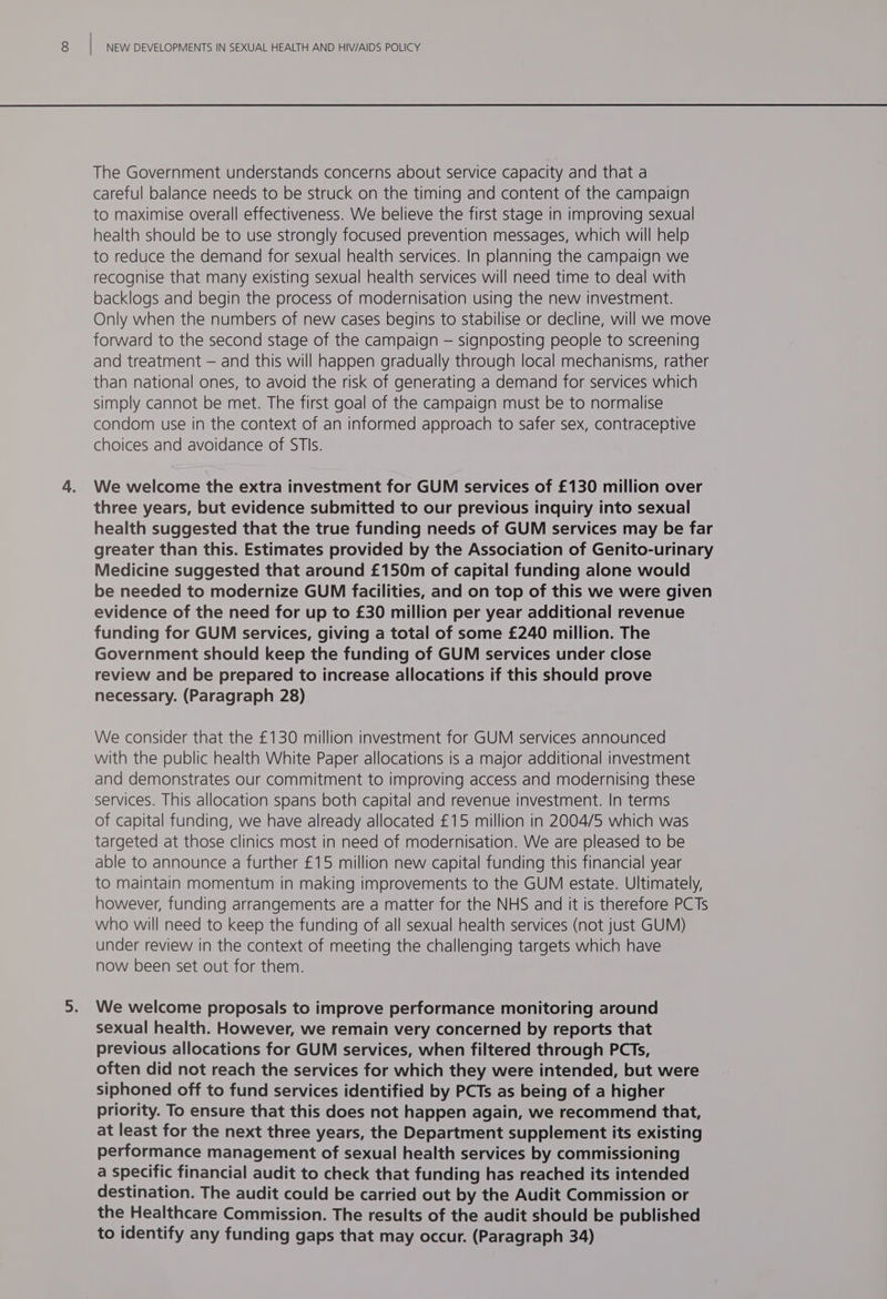 The Government understands concerns about service capacity and that a careful balance needs to be struck on the timing and content of the campaign to maximise overall effectiveness. We believe the first stage in improving sexual health should be to use strongly focused prevention messages, which will help to reduce the demand for sexual health services. In planning the campaign we recognise that many existing sexual health services will need time to deal with backlogs and begin the process of modernisation using the new investment. Only when the numbers of new cases begins to stabilise or decline, will we move forward to the second stage of the campaign — signposting people to screening and treatment — and this will happen gradually through local mechanisms, rather than national ones, to avoid the risk of generating a demand for services which simply cannot be met. The first goal of the campaign must be to normalise condom use in the context of an informed approach to safer sex, contraceptive choices and avoidance of STIs. We welcome the extra investment for GUM services of £130 million over three years, but evidence submitted to our previous inquiry into sexual health suggested that the true funding needs of GUM services may be far greater than this. Estimates provided by the Association of Genito-urinary Medicine suggested that around £150m of capital funding alone would be needed to modernize GUM facilities, and on top of this we were given evidence of the need for up to £30 million per year additional revenue funding for GUM services, giving a total of some £240 million. The Government should keep the funding of GUM services under close review and be prepared to increase allocations if this should prove necessary. (Paragraph 28) We consider that the £130 million investment for GUM services announced with the public health White Paper allocations is a major additional investment and demonstrates our commitment to improving access and modernising these services. This allocation spans both capital and revenue investment. In terms of capital funding, we have already allocated £15 million in 2004/5 which was targeted at those clinics most in need of modernisation. We are pleased to be able to announce a further £15 million new capital funding this financial year to maintain momentum in making improvements to the GUM estate. Ultimately, however, funding arrangements are a matter for the NHS and it is therefore PCTs who will need to keep the funding of all sexual health services (not just GUM) under review in the context of meeting the challenging targets which have now been set out for them. We welcome proposals to improve performance monitoring around sexual health. However, we remain very concerned by reports that previous allocations for GUM services, when filtered through PCTs, often did not reach the services for which they were intended, but were siphoned off to fund services identified by PCTs as being of a higher priority. To ensure that this does not happen again, we recommend that, at least for the next three years, the Department supplement its existing performance management of sexual health services by commissioning a specific financial audit to check that funding has reached its intended destination. The audit could be carried out by the Audit Commission or the Healthcare Commission. The results of the audit should be published to identify any funding gaps that may occur. (Paragraph 34)