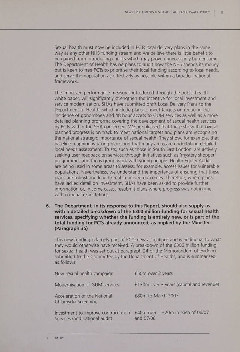 Sexual health must now be included in PCTs local delivery plans in the same way as any other NHS funding stream and we believe there is little benefit to be gained from introducing checks which may prove unnecessarily burdensome. The Department of Health has no plans to audit how the NHS spends its money but is keen to free PCTs to prioritise their local funding according to local needs, and serve the population as effectively as possible within a broader national framework. The improved performance measures introduced through the public health white paper, will significantly strengthen the incentive for local investment and service modernisation. SHAs have submitted draft Local Delivery Plans to the Department of Health, which include plans to meet targets on reducing the incidence of gonorrhoea and 48 hour access to GUM services as well as a more detailed planning proforma covering the development of sexual health services by PCTs within the SHA concerned. We are pleased that these show that overall planned progress Is on track to meet national targets and plans are recognising the national strategic importance of sexual health. They show, for example, that baseline mapping is taking place and that many areas are undertaking detailed local needs assessment. Trusts, such as those in South East London, are actively seeking user feedback on services through initiatives such as ‘mystery shopper’ programmes and focus group work with young people. Health Equity Audits are being used in some areas to assess, for example, access issues for vulnerable populations. Nevertheless, we understand the importance of ensuring that these plans are robust and lead to real improved outcomes. Therefore, where plans have lacked detail on investment, SHAs have been asked to provide further information or, in some cases, resubmit plans where progress was not in line with national expectations. The Department, in its response to this Report, should also supply us with a detailed breakdown of the £300 million funding for sexual health services, specifying whether the funding is entirely new, or is part of the total funding for PCTs already announced, as implied by the Minister. (Paragraph 35) This new funding is largely part of PCTs new allocations and is additional to what they would otherwise have received. A breakdown of the £300 million funding for sexual health was set out at paragraph 24 of the Memorandum of evidence submitted to the Committee by the Department of Health', and is summarised as follows: New sexual health campaign £50m over 3 years Modernisation of GUM services £130m over 3 years (capital and revenue) Acceleration of the National £80m to March 2007 Chlamydia Screening Investment to improve contraception £40m over — £20m in each of 06/07 Services (and national audit) and 07/08 HA 1B