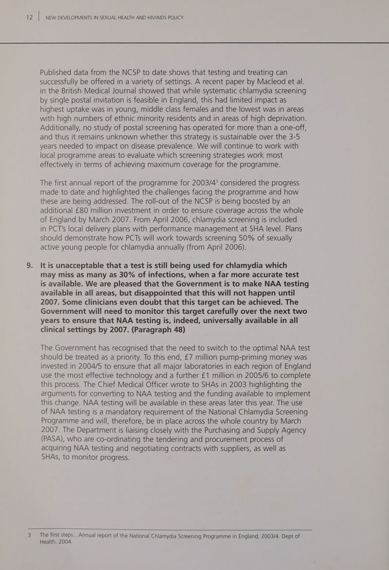 Published data from the NCSP to date shows that testing and treating can successfully be offered in a variety of settings. A recent paper by Macleod et al. in the British Medical Journal showed that while systematic chlamydia screening by single postal invitation is feasible in England, this had limited impact as highest uptake was in young, middle class females and the lowest was in areas with high numbers of ethnic minority residents and in areas of high deprivation. Additionally, no study of postal screening has operated for more than a one-off, and thus it remains unknown whether this strategy is sustainable over the 3-5 years needed to impact on disease prevalence. We will continue to work with local programme areas to evaluate which screening strategies work most effectively in terms of achieving maximum coverage for the programme. The first annual report of the programme for 2003/4? considered the progress made to date and highlighted the challenges facing the programme and how these are being addressed. The roll-out of the NCSP is being boosted by an additional £80 million investment in order to ensure coverage across the whole of England by March 2007. From April 2006, chlamydia screening Is included in PCT's local delivery plans with performance management at SHA level. Plans should demonstrate how PCTs will work towards screening 50% of sexually active young people for chlamydia annually (from April 2006). It is unacceptable that a test is still being used for chlamydia which may miss as many as 30% of infections, when a far more accurate test is available. We are pleased that the Government is to make NAA testing available in all areas, but disappointed that this will not happen until 2007. Some clinicians even doubt that this target can be achieved. The Government will need to monitor this target carefully over the next two years to ensure that NAA testing is, indeed, universally available in all clinical settings by 2007. (Paragraph 48) The Government has recognised that the need to switch to the optimal NAA test should be treated as a priority. To this end, £7 million pump-priming money was invested in 2004/5 to ensure that all major laboratories in each region of England use the most effective technology and a further £1 million in 2005/6 to.complete this process. The Chief Medical Officer wrote to SHAs in 2003 highlighting the arguments for converting to NAA testing and the funding available to implement this change. NAA testing will be available in these areas later this year. The use of NAA testing is a mandatory requirement of the National Chlamydia Screening Programme and will, therefore, be in place across the whole country by March 2007. The Department is liaising closely with the Purchasing and Supply Agency (PASA), who are co-ordinating the tendering and procurement process of acquiring NAA testing and negotiating contracts with suppliers, as well as SHAs, to monitor progress. The first steps...Annual report of the National Chlamydia Screening Programme in England, 2003/4. Dept of Health. 2004.