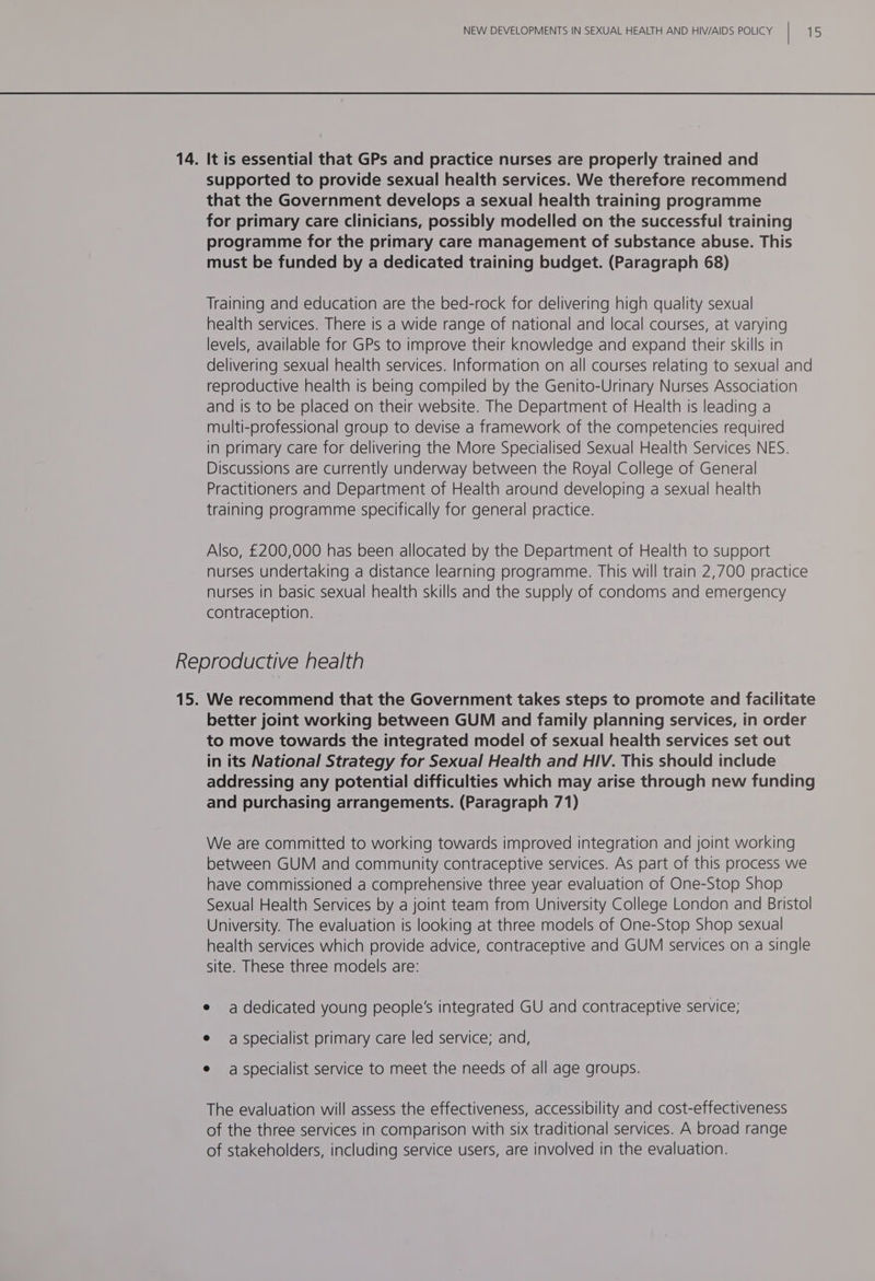 14. It is essential that GPs and practice nurses are properly trained and supported to provide sexual health services. We therefore recommend that the Government develops a sexual health training programme for primary care clinicians, possibly modelled on the successful training programme for the primary care management of substance abuse. This must be funded by a dedicated training budget. (Paragraph 68) Training and education are the bed-rock for delivering high quality sexual health services. There is a wide range of national and local courses, at varying levels, available for GPs to improve their knowledge and expand their skills in and is to be placed on their website. The Department of Health is leading a multi-professional group to devise a framework of the competencies required in primary care for delivering the More Specialised Sexual Health Services NES. Discussions are currently underway between the Royal College of General Practitioners and Department of Health around developing a sexual health training programme specifically for general practice. Also, £200,000 has been allocated by the Department of Health to support nurses in basic sexual health skills and the supply of condoms and emergency contraception. Reproductive health to move towards the integrated model of sexual health services set out in its National Strategy for Sexual Health and HIV. This should include and purchasing arrangements. (Paragraph 71) We are committed to working towards improved integration and joint working have commissioned a comprehensive three year evaluation of One-Stop Shop University. The evaluation is looking at three models of One-Stop Shop sexual site. These three models are: e adedicated young people's integrated GU and contraceptive service; e a specialist primary care led service; and, e aspecialist service to meet the needs of all age groups. The evaluation will assess the effectiveness, accessibility and cost-effectiveness of the three services in comparison with six traditional services. A broad range of stakeholders, including service users, are involved in the evaluation.