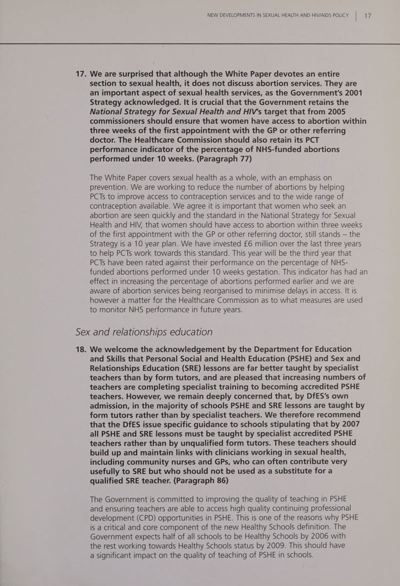 17. We are surprised that although the White Paper devotes an entire section to sexual health, it does not discuss abortion services. They are an important aspect of sexual health services, as the Government's 2001 Strategy acknowledged. It is crucial that the Government retains the National Strategy for Sexual Health and HIV's target that from 2005 commissioners should ensure that women have access to abortion within three weeks of the first appointment with the GP or other referring doctor. The Healthcare Commission should also retain its PCT performance indicator of the percentage of NHS-funded abortions performed under 10 weeks. (Paragraph 77) The White Paper covers sexual health as a whole, with an emphasis on prevention. We are working to reduce the number of abortions by helping PCTs to improve access to contraception services and to the wide range of contraception available. We agree it is important that women who seek an abortion are seen quickly and the standard in the National Strategy for Sexual Health and HIV, that women should have access to abortion within three weeks of the first appointment with the GP or other referring doctor, still stands — the Strategy is a 10 year plan. We have invested £6 million over the last three years to help PCTs work towards this standard. This year will be the third year that PCTs have been rated against their performance on the percentage of NHS- funded abortions performed under 10 weeks gestation. This indicator has had an effect in increasing the percentage of abortions performed earlier and we are aware of abortion services being reorganised to minimise delays in access. It is however a matter for the Healthcare Commission as to what measures are used to monitor NHS performance in future years. Sex and relationships education 18. We welcome the acknowledgement by the Department for Education and Skills that Personal Social and Health Education (PSHE) and Sex and Relationships Education (SRE) lessons are far better taught by specialist teachers than by form tutors, and are pleased that increasing numbers of teachers are completing specialist training to becoming accredited PSHE teachers. However, we remain deeply concerned that, by DfES’s own admission, in the majority of schools PSHE and SRE lessons are taught by form tutors rather than by specialist teachers. We therefore recommend that the DfES issue specific guidance to schools stipulating that by 2007 all PSHE and SRE lessons must be taught by specialist accredited PSHE teachers rather than by unqualified form tutors. These teachers should build up and maintain links with clinicians working in sexual health, including community nurses and GPs, who can often contribute very usefully to SRE but who should not be used as a substitute for a qualified SRE teacher. (Paragraph 86) The Government is committed to improving the quality of teaching in PSHE and ensuring teachers are able to access high quality continuing professional development (CPD) opportunities in PSHE. This is one of the reasons why PSHE is a critical and core component of the new Healthy Schools definition. The Government expects half of all schools to be Healthy Schools by 2006 with the rest working towards Healthy Schools status by 2009. This should have a significant impact on the quality of teaching of PSHE in schools.