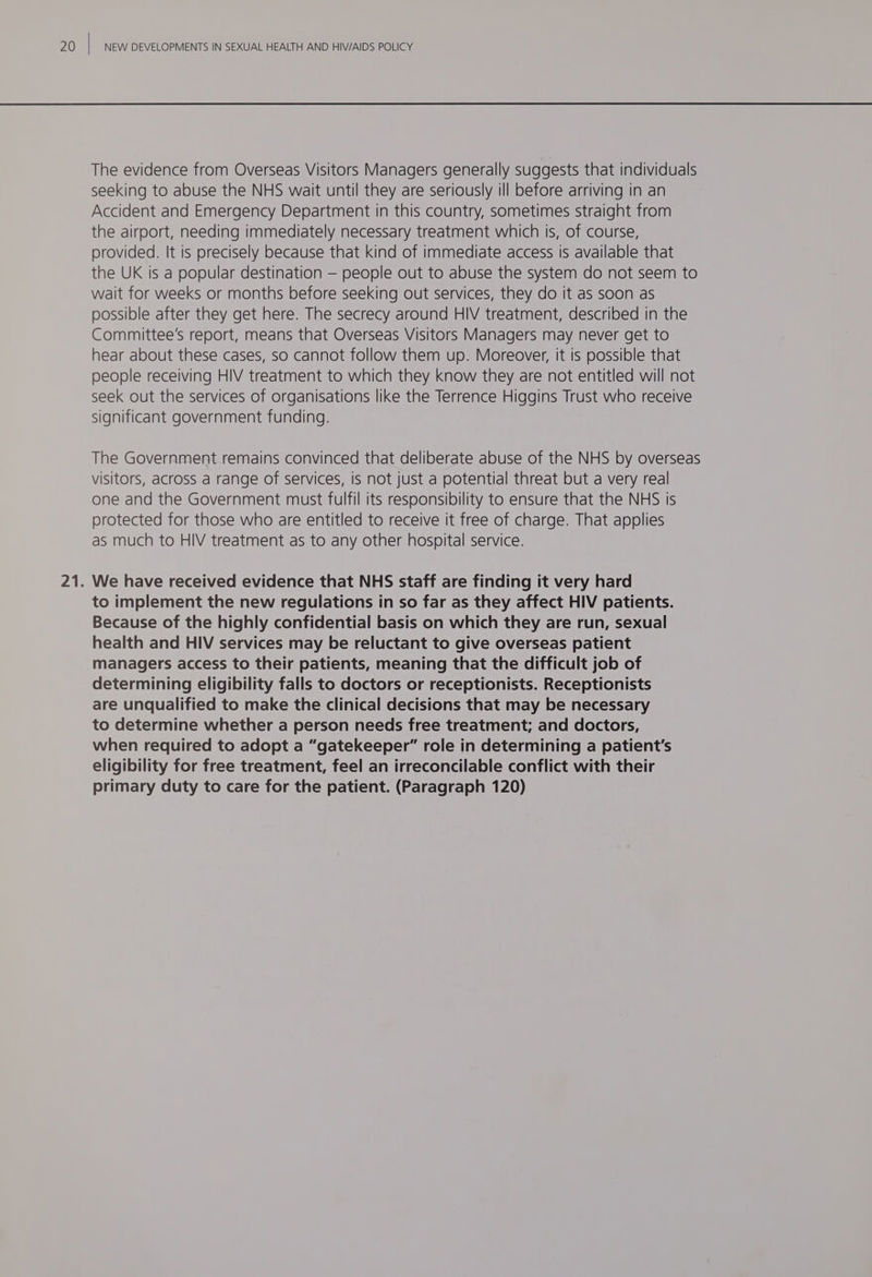 The evidence from Overseas Visitors Managers generally suggests that individuals seeking to abuse the NHS wait until they are seriously ill before arriving in an Accident and Emergency Department in this country, sometimes straight from the airport, needing immediately necessary treatment which is, of course, provided. It is precisely because that kind of immediate access is available that the UK is a popular destination — people out to abuse the system do not seem to wait for weeks or months before seeking out services, they do It as soon as possible after they get here. The secrecy around HIV treatment, described in the Committee's report, means that Overseas Visitors Managers may never get to hear about these cases, so cannot follow them up. Moreover, it is possible that people receiving HIV treatment to which they know they are not entitled will not seek out the services of organisations like the Terrence Higgins Trust who receive significant government funding. The Government remains convinced that deliberate abuse of the NHS by overseas visitors, across a range of services, is not just a potential threat but a very real one and the Government must fulfil its responsibility to ensure that the NHS is protected for those who are entitled to receive it free of charge. That applies as much to HIV treatment as to any other hospital service. We have received evidence that NHS staff are finding it very hard to implement the new regulations in so far as they affect HIV patients. Because of the highly confidential basis on which they are run, sexual health and HIV services may be reluctant to give overseas patient managers access to their patients, meaning that the difficult job of determining eligibility falls to doctors or receptionists. Receptionists are unqualified to make the clinical decisions that may be necessary to determine whether a person needs free treatment; and doctors, when required to adopt a “gatekeeper” role in determining a patient's eligibility for free treatment, feel an irreconcilable conflict with their primary duty to care for the patient. (Paragraph 120)