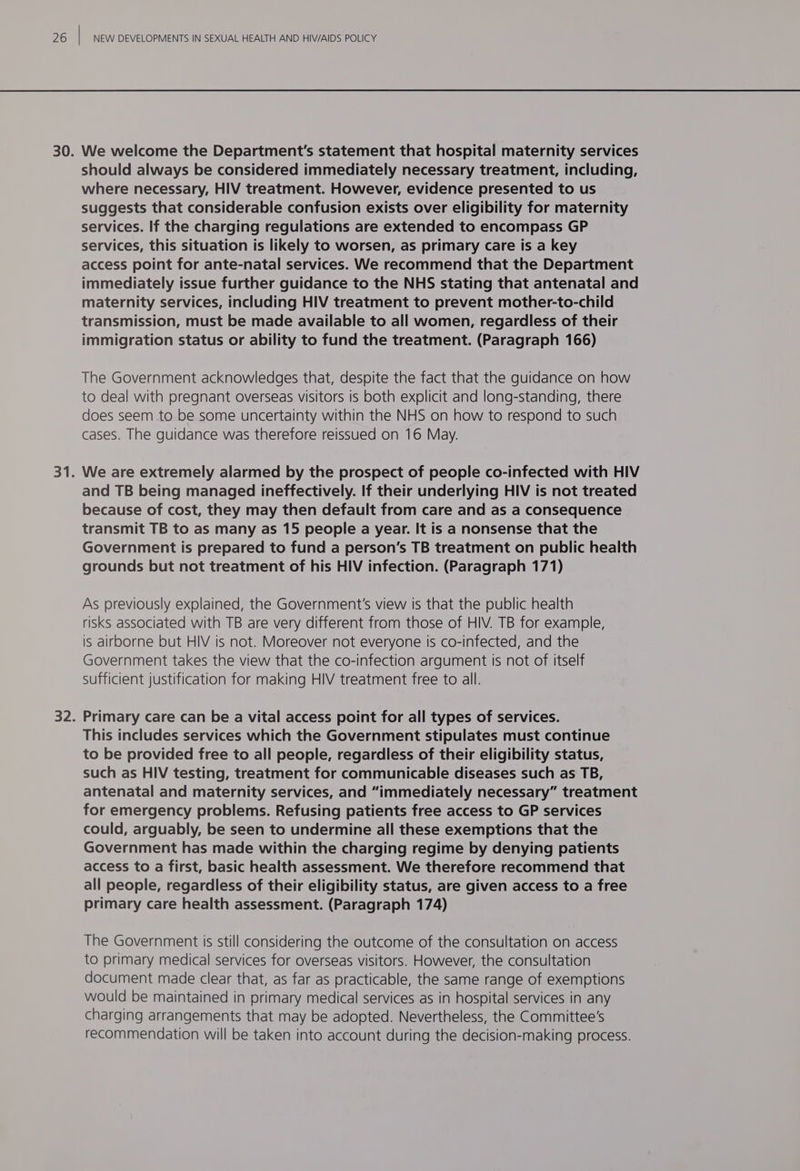 should always be considered immediately necessary treatment, including, where necessary, HIV treatment. However, evidence presented to us suggests that considerable confusion exists over eligibility for maternity services. If the charging regulations are extended to encompass GP services, this situation is likely to worsen, as primary care is a key access point for ante-natal services. We recommend that the Department immediately issue further guidance to the NHS stating that antenatal and maternity services, including HIV treatment to prevent mother-to-child transmission, must be made available to all women, regardless of their immigration status or ability to fund the treatment. (Paragraph 166) The Government acknowledges that, despite the fact that the guidance on how to deal with pregnant overseas visitors is both explicit and long-standing, there does seem to be some uncertainty within the NHS on how to respond to such cases. The guidance was therefore reissued on 16 May. We are extremely alarmed by the prospect of people co-infected with HIV and TB being managed ineffectively. If their underlying HIV is not treated because of cost, they may then default from care and as a consequence transmit TB to as many as 15 people a year. It is a nonsense that the Government is prepared to fund a person's TB treatment on public health grounds but not treatment of his HIV infection. (Paragraph 171) As previously explained, the Government's view is that the public health risks associated with TB are very different from those of HIV. TB for example, is airborne but HIV is not. Moreover not everyone is co-infected, and the Government takes the view that the co-infection argument is not of Itself sufficient justification for making HIV treatment free to all. Primary care can be a vital access point for all types of services. This includes services which the Government stipulates must continue to be provided free to all people, regardless of their eligibility status, such as HIV testing, treatment for communicable diseases such as TB, antenatal and maternity services, and “immediately necessary” treatment for emergency problems. Refusing patients free access to GP services could, arguably, be seen to undermine all these exemptions that the Government has made within the charging regime by denying patients access to a first, basic health assessment. We therefore recommend that all people, regardless of their eligibility status, are given access to a free primary care health assessment. (Paragraph 174) The Government is still considering the outcome of the consultation on access to primary medical services for overseas visitors. However, the consultation document made clear that, as far as practicable, the same range of exemptions would be maintained in primary medical services as in hospital services in any charging arrangements that may be adopted. Nevertheless, the Committee's recommendation will be taken into account during the decision-making process.