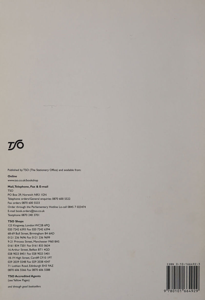 TV/O Published by TSO (The Stationery Office) and available from: Online www.tso.co.uk/bookshop Mail, Telephone, Fax & E-mail TSO PO Box 29, Norwich NR3 IGN Telephone orders/General enquiries 0870 600 5522 Fax orders 0870 600 5533 Order through the Parliamentary Hotline Lo-call 0845 7 023474 E-mail book.orders@tso.co.uk Textphone 0870 240 3701 TSO Shops 123 Kingsway, London WC2B 6PQ 020 7242 6393 Fax 020 7242 6394 68-69 Bull Street, Birmingham B4 6AD 0121 236 9696 Fax 0121 236 9699 9-21 Princess Street, Manchester M60 8AS 0161 834 7201 Fax 0161 833 0634 16 Arthur Street, Belfast BT! 4GD 028 9023 8451 Fax 028 9023 5401 18-19 High Street, Cardiff CF10 IPT 029 2039 5548 Fax 029 2038 4347 71 Lothian Road, Edinburgh EH3 9AZ 0870 606 5566 Fax 0870 606 5588 and through good booksellers SBN 0-10-166492-3