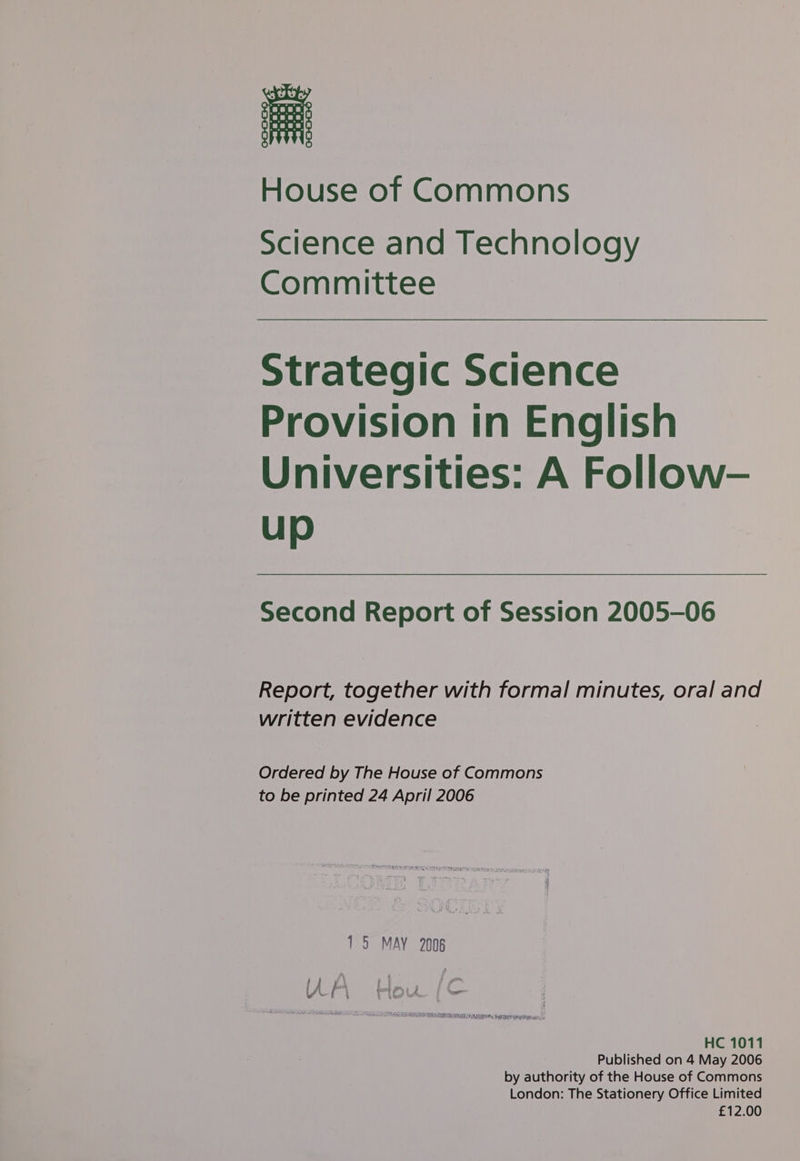 House of Commons Science and Technology Committee Strategic Science Provision in English Universities: A Follow- up Second Report of Session 2005-06 Report, together with formal minutes, oral and written evidence Ordered by The House of Commons to be printed 24 April 2006 15 MAY 2008 lA a Lou pC HC 1011 Published on 4 May 2006 by authority of the House of Commons London: The Stationery Office Limited £12.00