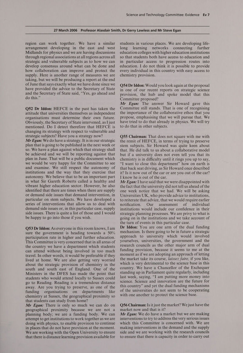 region can work together. We have a similar arrangement developing in the east and west Midlands for physics and we are having discussions through regional associations at all regions across all strategic and vulnerable subjects as to how we can develop consensus around what can be done and how collaboration can improve and protect the supply. Here is another range of measures we are taking, but we will be producing a report at the end of June that says exactly what we have done since we have provided the advice to the Secretary of State and the Secretary of State said, “Yes, go ahead and do this.” Q52 Dr Iddon: HEFCE in the past has taken the attitude that universities themselves as independent organisations must determine their own future. Obviously, the Secretary of State intervened, as I just mentioned. Do I detect therefore that HEFCE is changing its strategy with respect to vulnerable and strategic subjects? Have you a strategy now? Mr Egan: We do have a strategy. It is in our strategic plan that is going to be published in the next week or so. We have a plan against which that strategy shall be achieved and we will be reporting against that plan in June. That will be a public document which we would be very happy for the Committee to see and examine. We still respect the autonomy of institutions and the way that they exercise that autonomy. We believe that to be an important part in what Sir Gareth Roberts called a healthy and vibrant higher education sector. However, he also identified that there are times when there are supply or demand side issues that demand intervention, in particular on stem subjects. We have developed a series of interventions that allow us to deal with demand side issues or, in this particular case, supply side issues. There is quite a list of those and I would be happy to go into those if you wish. Q53 Dr Iddon: As everyone in this room knows, I am sure the government is heading towards a 50% participation rate in higher and further education. This Committee is very concerned that in all areas of the country we have a department which students can attend without being involved in too much travel. In other words, it would be preferable if they lived at home. We are also getting very worried about the strategic provision of chemistry in the south and south east of England. One of the Ministers in the DFES has made the point that students who would attend locally to Sussex could go to Reading. Reading is a tremendous distance away. Are you trying to preserve, as one of the funding organisations on departments like chemistry at Sussex, the geographical proximity so that students can study from home? Mr Egan: There is only so much we can do on geographical proximity because we are not a planning body; we are a funding body. We can attempt to get institutions to work together as we are doing with physics, to enable provision to continue in places that do not have provision at the moment. We are working with the Open University to ensure that there is distance learning provision available for students in various places. We are developing life- long learning networks connecting further education colleges with higher education institutions so that students both have access to education and in particular access to progression routes into education. I do not think it is possible to provide every individual in this country with easy access to chemistry provision. Q54 Dr Iddon: Would you look again at the proposal in one of our recent reports on strategic science provision, the hub and spoke model that this Committee proposed? Mr Egan: The answer Sir Howard gave this Committee still stands. That is one of recognising the importance of the collaborative ethos that you propose, emphasising that we will pursue that. We have tried to do that already in physics. We will try to do that in other subjects. Q55 Chairman: That does not square with me with the remit of HEFCE, in terms of trying to preserve stem subjects. Sir Howard was quite keen about that. He did talk to us about a collaborative model but if a university does not even tell you that its chemistry is in difficulty until it rings you up to say, “I want to close this department” how on earth is that back seat driving, as Sir Howard once described it? Is it now out of the car or are you out of the car? I know he is out of the car. Mr Egan: { have said that we were disappointed with the fact that the university did not tell us ahead of the one week notice that we had. We will be asking Universities UK, who provide advice to institutions, to reiterate that advice, that we would require earlier notification. Our assessment of individual institutions would include our confidence in their strategic planning processes. We are privy to what is going on in the institutions and we take account of the turn of events in this particular case. Dr Iddon: You are one arm of the dual funding mechanism. Is there going to be in future a strategic approach to university which would involved yourselves, universities, the government and the research councils as the other major arm of dual funding provision, because it seems to me at the moment as if we are adopting an approach of letting the market take its course, /aissez faire, if you like, which is very detrimental to the science base in this country. We have a Chancellor of the Exchequer standing up in Parliament quite regularly, including last week, saying, “I am putting more money into science. Science and innovation are the future for this country” and yet the dual funding mechanisms of the universities do not seem to be cooperating with one another to protect the science base. Q56 Chairman: Is it just the market? We just have the market now and that is it? Mr Egan: We do have a market but we are making interventions to try to address the very serious issues which this Committee is concerned with. We are making interventions in the demand and the supply side and we are working with the research councils to ensure that there is capacity in order to carry out