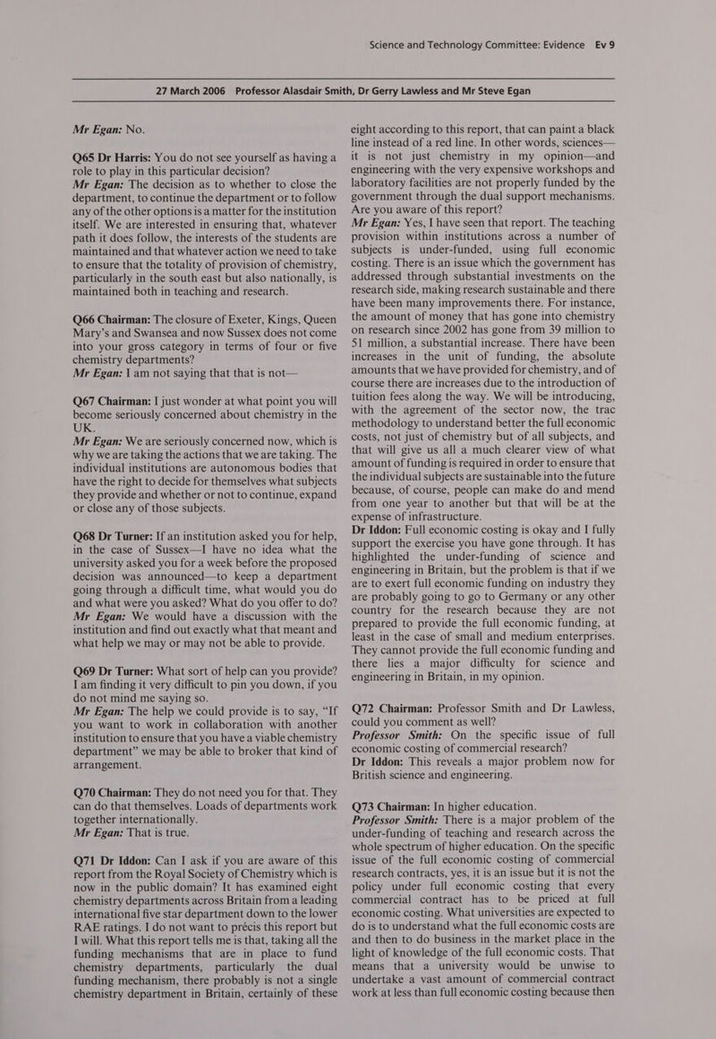 Mr Egan: No. Q65 Dr Harris: You do not see yourself as having a role to play in this particular decision? Mr Egan: The decision as to whether to close the department, to continue the department or to follow any of the other options is a matter for the institution itself. We are interested in ensuring that, whatever path it does follow, the interests of the students are maintained and that whatever action we need to take to ensure that the totality of provision of chemistry, particularly in the south east but also nationally, is maintained both in teaching and research. Q66 Chairman: The closure of Exeter, Kings, Queen Mary’s and Swansea and now Sussex does not come into your gross category in terms of four or five chemistry departments? Mr Egan: | am not saying that that is not— Q67 Chairman: I just wonder at what point you will become seriously concerned about chemistry in the UK. Mr Egan: We are seriously concerned now, which is why we are taking the actions that we are taking. The individual institutions are autonomous bodies that have the right to decide for themselves what subjects they provide and whether or not to continue, expand or close any of those subjects. Q68 Dr Turner: If an institution asked you for help, in the case of Sussex—I have no idea what the university asked you for a week before the proposed decision was announced—to keep a department going through a difficult time, what would you do and what were you asked? What do you offer to do? Mr Egan: We would have a discussion with the institution and find out exactly what that meant and what help we may or may not be able to provide. Q69 Dr Turner: What sort of help can you provide? I am finding it very difficult to pin you down, if you do not mind me saying so. Mr Egan: The help we could provide is to say, “If you want to work in collaboration with another institution to ensure that you have a viable chemistry department” we may be able to broker that kind of arrangement. Q70 Chairman: They do not need you for that. They can do that themselves. Loads of departments work together internationally. Mr Egan: That is true. Q71 Dr Iddon: Can I ask if you are aware of this report from the Royal Society of Chemistry which is now in the public domain? It has examined eight chemistry departments across Britain from a leading international five star department down to the lower RAE ratings. I do not want to précis this report but I will. What this report tells me is that, taking all the funding mechanisms that are in place to fund chemistry departments, particularly the dual funding mechanism, there probably is not a single chemistry department in Britain, certainly of these eight according to this report, that can paint a black line instead of a red line. In other words, sciences— it is not just chemistry in my opinion—and engineering with the very expensive workshops and laboratory facilities are not properly funded by the government through the dual support mechanisms. Are you aware of this report? Mr Egan: Yes, I have seen that report. The teaching provision within institutions across a number of subjects is under-funded, using full economic costing. There is an issue which the government has addressed through substantial investments on the research side, making research sustainable and there have been many improvements there. For instance, the amount of money that has gone into chemistry on research since 2002 has gone from 39 million to 51 million, a substantial increase. There have been increases in the unit of funding, the absolute amounts that we have provided for chemistry, and of course there are increases due to the introduction of tuition fees along the way. We will be introducing, with the agreement of the sector now, the trac methodology to understand better the full economic costs, not just of chemistry but of all subjects, and that will give us all a much clearer view of what amount of funding is required in order to ensure that the individual subjects are sustainable into the future because, of course, people can make do and mend from one year to another but that will be at the expense of infrastructure. Dr Iddon: Full economic costing is okay and I fully support the exercise you have gone through. It has highlighted the under-funding of science and engineering in Britain, but the problem is that if we are to exert full economic funding on industry they are probably going to go to Germany or any other country for the research because they are not prepared to provide the full economic funding, at least in the case of small and medium enterprises. They cannot provide the full economic funding and there lies a major difficulty for science and engineering in Britain, in my opinion. Q72 Chairman: Professor Smith and Dr Lawless, could you comment as well? Professor Smith: On the specific issue of full economic costing of commercial research? Dr Iddon: This reveals a major problem now for British science and engineering. Q73 Chairman: In higher education. Professor Smith: There is a major problem of the under-funding of teaching and research across the whole spectrum of higher education. On the specific issue of the full economic costing of commercial research contracts, yes, it is an issue but it is not the policy under full economic costing that every commercial contract has to be priced at full economic costing. What universities are expected to do is to understand what the full economic costs are and then to do business in the market place in the light of knowledge of the full economic costs. That means that a university would be unwise to undertake a vast amount of commercial contract work at less than full economic costing because then