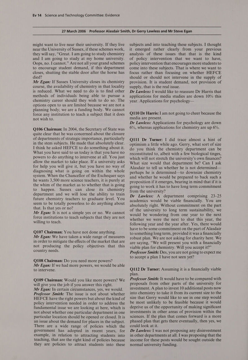 might want to live near their university. If they live near the University of Sussex, if these schemes work, they will say, “Great. I am going to study chemistry and I am going to study at my home university. Oops, no. I cannot.” Are not all your grand schemes to encourage student demand, if this department closes, shutting the stable door after the horse has died? Mr Egan: If Sussex University closes its chemistry course, the availability of chemistry in that locality is reduced. What we need to do is to find other methods of individuals being able to pursue a chemistry career should they wish to do so. The options open to us are limited because we are not a planning body; we are a funding body. We cannot force any institution to teach a subject that it does not wish to. Q106 Chairman: In 2004, the Secretary of State was quite clear that he was concerned about the closure of departments of strategic importance, particularly in the stem subjects. He made that absolutely clear. I think he asked HEFCE to do something about it. What you have said to us today is that you have no powers to do anything to intervene at all. You just allow the market to take place. If a university asks for help you will give it, but you have no way of diagnosing what is going on within the whole system. When the Chancellor of the Exchequer says he wants 3,500 more science teachers, it is purely at the whim of the market as to whether that is going to happen. Sussex can close its chemistry department and we will lose the ability to train future chemistry teachers to graduate level. You seem to be totally powerless to do anything about that. Is that yes or no? Mr Egan: It is not a simple yes or no. We cannot force institutions to teach subjects that they are not willing to teach. Q107 Chairman: You have not done anything. Mr Egan: We have taken a wide range of measures in order to mitigate the effects of the market that are not producing the policy objectives that this country needs. Q108 Chairman: Do you need more powers? Mr Egan: If we had more powers, we would be able to intervene. Q109 Chairman: Would you like more powers? We will give you the job if you answer this right. Mr Egan: In certain circumstances, yes, we would. Professor Smith: The issue is not about whether HEFCE have the right powers but about the kind of policy intervention needed in order to address the fundamental issue we are looking at here, which is not about whether one particular department in one particular location should be opened or closed. It is an issue about the demand for places in the subject. There are a wide range of policies which the government has adopted in recent years, for example, in relation to attracting students into teaching, that are the right kind of policies because they are policies to attract students into these subjects and into teaching these subjects. I thought it emerged rather clearly from your previous analysis of these issues that that is the kind of policy intervention that we want to have, policy intervention that encourages more students to come into these subjects. That is where we want to focus rather than focusing on whether HEFCE should or should not intervene in the supply of provision. It is student demand, not provision of supply, that is the real issue. Dr Lawless: | would like to reassure Dr Harris that applications for media studies are down 10% this year. Applications for psychology— Q110 Dr Harris: I am not going to cheer because the media are present. Dr Lawless: Applications for psychology are down 6%, whereas applications for chemistry are up 6%. Q111 Dr Turner: I did trace almost a hint of optimism a little while ago. Gerry, what sort of size do you think the chemistry department can be reconstituted to, albeit with a few biological tinges, which will not stretch the university’s own finances? What size would that department be? Can I ask Alasdair to tell us whether he is not determined— perhaps he is determined—to downsize chemistry and whether he would be prepared to back such a proposition if it emerges, bearing in mind that if it is going to work it has to have long term commitment from the university? Dr Lawless: A department comprising 23-25 academics would be viable financially. You are absolutely right. Without commitment on the part of the university to long term sustainability, we would be wondering from one year to the next whether we were the next to shut this year, the following year and the year after. Yes, there would have to be some commitment on the part of Alasdair to something long term, provided it was a financially robust plan. We are not asking for charity here. We are saying, “We will present you with a financially viable plan for chemistry. Will you accept it?” Professor Smith: Des, you are not going to expect me to accept a plan I have not seen yet? Q112 Dr Turner: Assuming it is a financially viable plan. Professor Smith: It would have to be compared with proposals from other parts of the university for investment. A plan to invest 10 additional posts now into chemistry to take it from its current size to the size that Gerry would like to see in one step would be most unlikely to be feasible because it would deprive us of the opportunity of making significant investments in other areas of provision within the sciences. If the plan that comes forward is a more phased plan that gets there eventually, then yes, we could look at it. Dr Lawless: | was not proposing any disinvestment in other departments at all. I was proposing that the income for these posts would be sought outside the normal university funding.