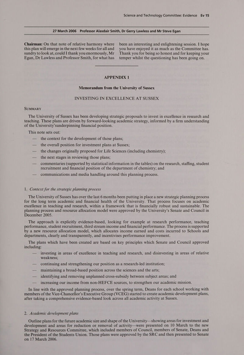 27 March 2006 _ Professor Alasdair Smith, Dr Gerry Lawless and Mr Steve Egan Chairman: On that note of relative harmony where _ been an interesting and enlightening session. I hope this plan will emerge in the next few weeks for alland you have enjoyed it as much as the Committee has. sundry to look at, could I thank youenormously, Mr Thank you for being so honest and for keeping your Egan, Dr Lawless and Professor Smith, for what has temper whilst the questioning has been going on. APPENDIX 1 Memorandum from the University of Sussex INVESTING IN EXCELLENCE AT SUSSEX SUMMARY The University of Sussex has been developing strategic proposals to invest in excellence in research and teaching. These plans are driven by forward-looking academic strategy, informed by a firm understanding of the University’sunderpinning financial position. This note sets out: — the context for the development of those plans; — the overall position for investment plans at Sussex; — the changes originally proposed for Life Sciences (including chemistry); — the next stages in reviewing those plans; — commentaries (supported by statistical information in the tables) on the research, staffing, student recruitment and financial position of the department of chemistry; and — communications and media handling around this planning process. 1. Context for the strategic planning process The University of Sussex has over the last 6 months been putting in place a new strategic planning process for the long term academic and financial health of the University. That process focuses on academic excellence in teaching and research, within a framework that is financially robust and sustainable. The planning process and resource allocation model were approved by the University’s Senate and Council in December 2005. The approach is explicitly evidence-based, looking for example at research performance, teaching performance, student recruitment, third stream income and financial performance. The process is supported by a new resource allocation model, which allocates income earned and costs incurred to Schools and departments, clearly and transparently, and incentivises performance improvement. The plans which have been created are based on key principles which Senate and Council approved including: — investing in areas of excellence in teaching and research, and disinvesting in areas of relative weakness; — continuing and strengthening our position as a research-led institution; — maintaining a broad-based position across the sciences and the arts; — identifying and removing unplanned cross-subsidy between subject areas; and — increasing our income from non-HEFCE sources, to strengthen our academic mission. In line with the approved planning process, over the spring term, Deans for each school working with members of the Vice-Chancellor’s Executive Group (VCEG) started to create academic development plans, after taking a comprehensive evidence-based look across all academic activity at Sussex. 2. Academic development plans Outline plans for the future academic size and shape of the University—showing areas for investment and development and areas for reduction or removal of activity—were presented on 10 March to the new Strategy and Resources Committee, which included members of Council, members of Senate, Deans and the President of the Students Union. Those plans were approved by the SRC and then presented to Senate on 17 March 2006.