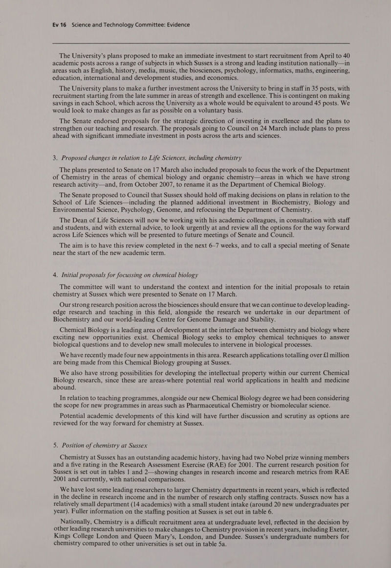 The University’s plans proposed to make an immediate investment to start recruitment from April to 40 academic posts across a range of subjects in which Sussex is a strong and leading institution nationally—in areas such as English, history, media, music, the biosciences, psychology, informatics, maths, engineering, education, international and development studies, and economics. The University plans to make a further investment across the University to bring in staff in 35 posts, with recruitment starting from the late summer in areas of strength and excellence. This is contingent on making savings in each School, which across the University as a whole would be equivalent to around 45 posts. We would look to make changes as far as possible on a voluntary basis. The Senate endorsed proposals for the strategic direction of investing in excellence and the plans to strengthen our teaching and research. The proposals going to Council on 24 March include plans to press ahead with significant immediate investment in posts across the arts and sciences. 3. Proposed changes in relation to Life Sciences, including chemistry The plans presented to Senate on 17 March also included proposals to focus the work of the Department of Chemistry in the areas of chemical biology and organic chemistry—areas in which we have strong research activity—and, from October 2007, to rename it as the Department of Chemical Biology. The Senate proposed to Council that Sussex should hold off making decisions on plans in relation to the School of Life Sciences—including the planned additional investment in Biochemistry, Biology and Environmental Science, Psychology, Genome, and refocusing the Department of Chemistry. The Dean of Life Sciences will now be working with his academic colleagues, in consultation with staff and students, and with external advice, to look urgently at and review all the options for the way forward across Life Sciences which will be presented to future meetings of Senate and Council. The aim is to have this review completed in the next 6-7 weeks, and to call a special meeting of Senate near the start of the new academic term. 4. Initial proposals for focussing on chemical biology The committee will want to understand the context and intention for the initial proposals to retain chemistry at Sussex which were presented to Senate on 17 March. Our strong research position across the biosciences should ensure that we can continue to develop leading- edge research and teaching in this field, alongside the research we undertake in our department of Biochemistry and our world-leading Centre for Genome Damage and Stability. Chemical Biology is a leading area of development at the interface between chemistry and biology where exciting new opportunities exist. Chemical Biology seeks to employ chemical techniques to answer biological questions and to develop new small molecules to intervene in biological processes. We have recently made four new appointments in this area. Research applications totalling over £1 million are being made from this Chemical Biology grouping at Sussex. We also have strong possibilities for developing the intellectual property within our current Chemical Biology research, since these are areas-where potential real world applications in health and medicine abound. In relation to teaching programmes, alongside our new Chemical Biology degree we had been considering the scope for new programmes in areas such as Pharmaceutical Chemistry or biomolecular science. Potential academic developments of this kind will have further discussion and scrutiny as options are reviewed for the way forward for chemistry at Sussex. 5. Position of chemistry at Sussex Chemistry at Sussex has an outstanding academic history, having had two Nobel prize winning members and a five rating in the Research Assessment Exercise (RAE) for 2001. The current research position for Sussex is set out in tables |.and 2—showing changes in research income and research metrics from RAE 2001 and currently, with national comparisons. We have lost some leading researchers to larger Chemistry departments in recent years, which is reflected in the decline in research income and in the number of research only staffing contracts. Sussex now has a relatively small department (14 academics) with a small student intake (around 20 new undergraduates per year). Fuller information on the staffing position at Sussex is set out in table 6. Nationally, Chemistry is a difficult recruitment area at undergraduate level, reflected in the decision by other leading research universities to make changes to Chemistry provision in recent years, including Exeter, Kings College London and Queen Mary’s, London, and Dundee. Sussex’s undergraduate numbers for chemistry compared to other universities is set out in table 5a.