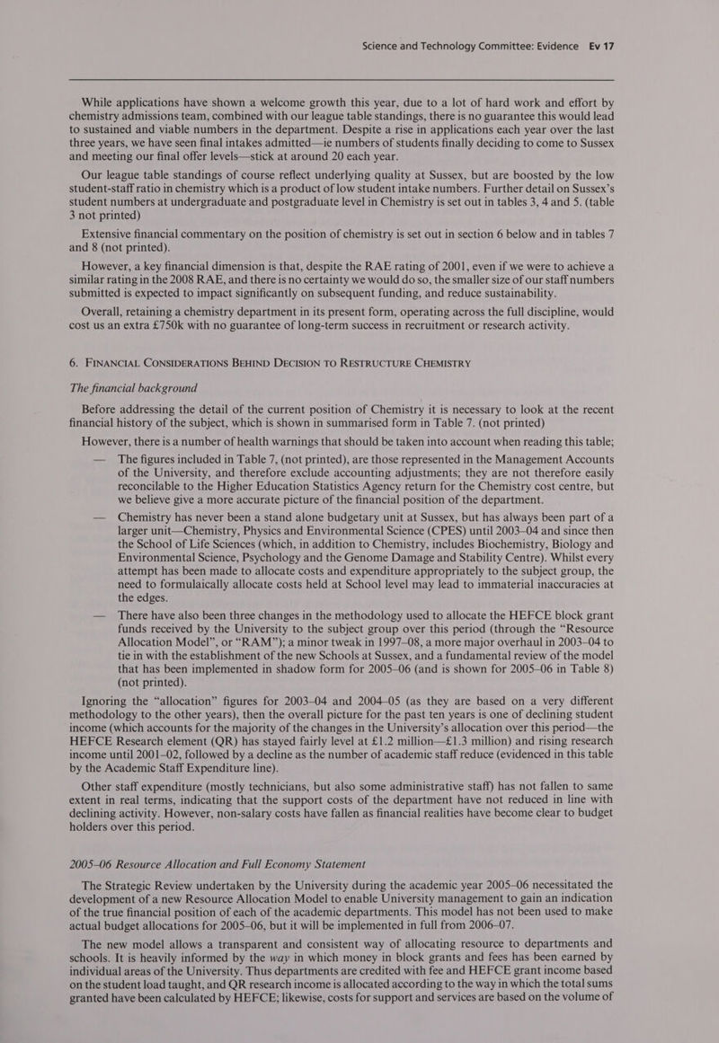 While applications have shown a welcome growth this year, due to a lot of hard work and effort by chemistry admissions team, combined with our league table standings, there is no guarantee this would lead to sustained and viable numbers in the department. Despite a rise in applications each year over the last three years, we have seen final intakes admitted—ie numbers of students finally deciding to come to Sussex and meeting our final offer levels—stick at around 20 each year. Our league table standings of course reflect underlying quality at Sussex, but are boosted by the low student-staff ratio in chemistry which is a product of low student intake numbers. Further detail on Sussex’s student numbers at undergraduate and postgraduate level in Chemistry is set out in tables 3, 4 and 5. (table 3 not printed) Extensive financial commentary on the position of chemistry is set out in section 6 below and in tables 7 and 8 (not printed). However, a key financial dimension is that, despite the RAE rating of 2001, even if we were to achieve a similar rating in the 2008 RAE, and there is no certainty we would do so, the smaller size of our staff numbers submitted is expected to impact significantly on subsequent funding, and reduce sustainability. Overall, retaining a chemistry department in its present form, operating across the full discipline, would cost us an extra £750k with no guarantee of long-term success in recruitment or research activity. 6. FINANCIAL CONSIDERATIONS BEHIND DECISION TO RESTRUCTURE CHEMISTRY The financial background Before addressing the detail of the current position of Chemistry it is necessary to look at the recent financial history of the subject, which is shown in summarised form in Table 7. (not printed) However, there is a number of health warnings that should be taken into account when reading this table; — The figures included in Table 7, (not printed), are those represented in the Management Accounts of the University, and therefore exclude accounting adjustments; they are not therefore easily reconcilable to the Higher Education Statistics Agency return for the Chemistry cost centre, but we believe give a more accurate picture of the financial position of the department. — Chemistry has never been a stand alone budgetary unit at Sussex, but has always been part of a larger unit—Chemistry, Physics and Environmental Science (CPES) until 2003-04 and since then the School of Life Sciences (which, in addition to Chemistry, includes Biochemistry, Biology and Environmental Science, Psychology and the Genome Damage and Stability Centre). Whilst every attempt has been made to allocate costs and expenditure appropriately to the subject group, the need to formulaically allocate costs held at School level may lead to immaterial inaccuracies at the edges. — There have also been three changes in the methodology used to allocate the HEFCE block grant funds received by the University to the subject group over this period (through the “Resource Allocation Model”, or “RAM”); a minor tweak in 1997-08, a more major overhaul in 2003-04 to tie in with the establishment of the new Schools at Sussex, and a fundamental review of the model that has been implemented in shadow form for 2005-06 (and is shown for 2005-06 in Table 8) (not printed). Ignoring the “allocation” figures for 2003-04 and 2004-05 (as they are based on a very different methodology to the other years), then the overall picture for the past ten years is one of declining student income (which accounts for the majority of the changes in the University’s allocation over this period—the HEFCE Research element (QR) has stayed fairly level at £1.2 million—£1.3 million) and rising research income until 2001-02, followed by a decline as the number of academic staff reduce (evidenced in this table by the Academic Staff Expenditure line). Other staff expenditure (mostly technicians, but also some administrative staff) has not fallen to same extent in real terms, indicating that the support costs of the department have not reduced in line with declining activity. However, non-salary costs have fallen as financial realities have become clear to budget holders over this period. 2005-06 Resource Allocation and Full Economy Statement The Strategic Review undertaken by the University during the academic year 2005—06 necessitated the development of a new Resource Allocation Model to enable University management to gain an indication of the true financial position of each of the academic departments. This model has not been used to make actual budget allocations for 2005-06, but it will be implemented in full from 2006-07. The new model allows a transparent and consistent way of allocating resource to departments and schools. It is heavily informed by the way in which money in block grants and fees has been earned by individual areas of the University. Thus departments are credited with fee and HEFCE grant income based on the student load taught, and QR research income is allocated according to the way in which the total sums granted have been calculated by HEFCE; likewise, costs for support and services are based on the volume of